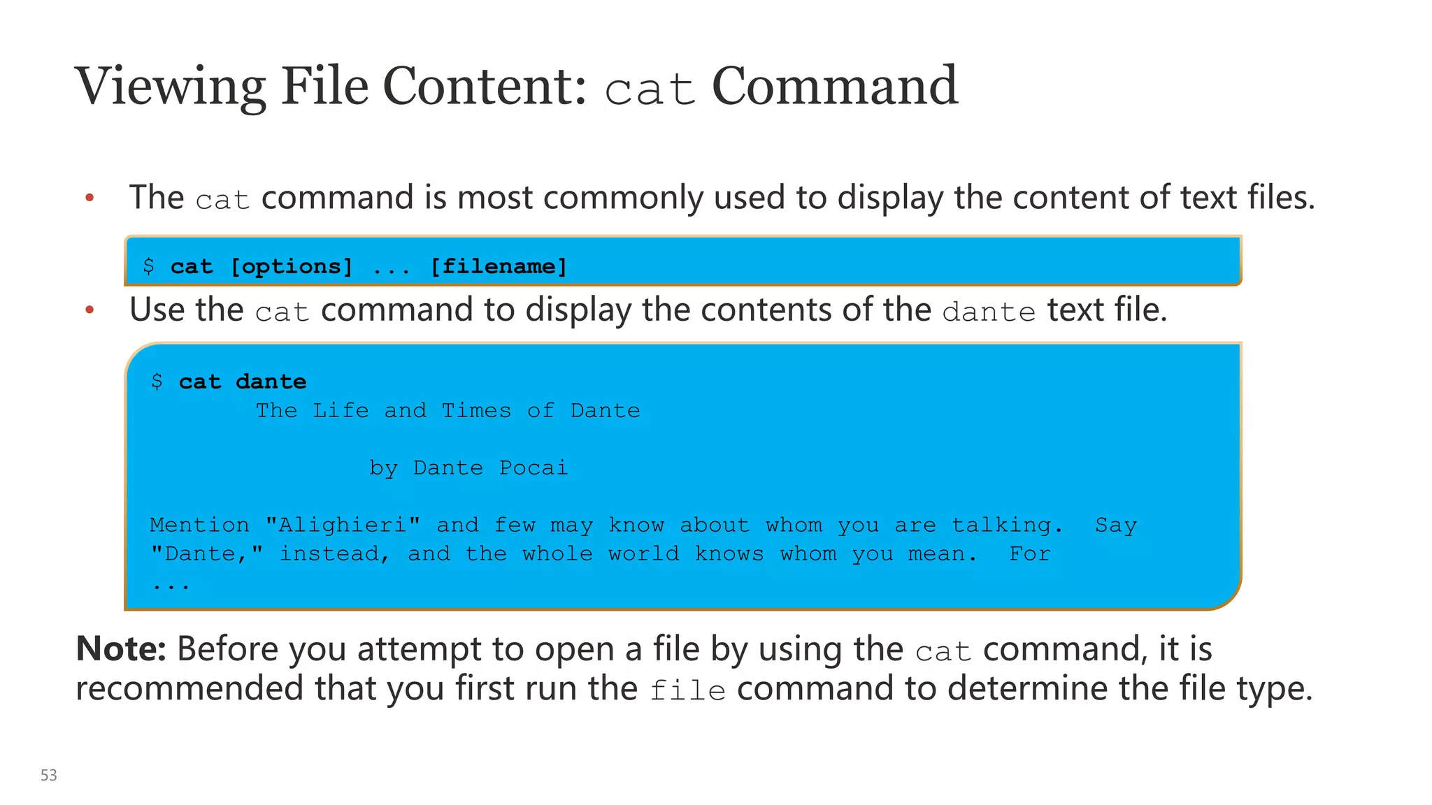 53
Viewing File Content: cat Command
• The cat command is most commonly used to display the content of text files.
• Use the cat command to display the contents of the dante text file.
Note: Before you attempt to open a file by using the cat command, it is
recommended that you first run the file command to determine the file type.
$ cat [options] ... [filename]
$ cat dante
The Life and Times of Dante
by Dante Pocai
Mention "Alighieri" and few may know about whom you are talking. Say
"Dante," instead, and the whole world knows whom you mean. For
...
 