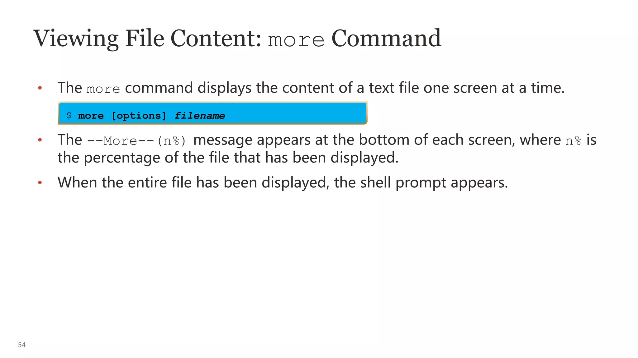 54
Viewing File Content: more Command
• The more command displays the content of a text file one screen at a time.
• The --More--(n%) message appears at the bottom of each screen, where n% is
the percentage of the file that has been displayed.
• When the entire file has been displayed, the shell prompt appears.
$ more [options] filename
 
