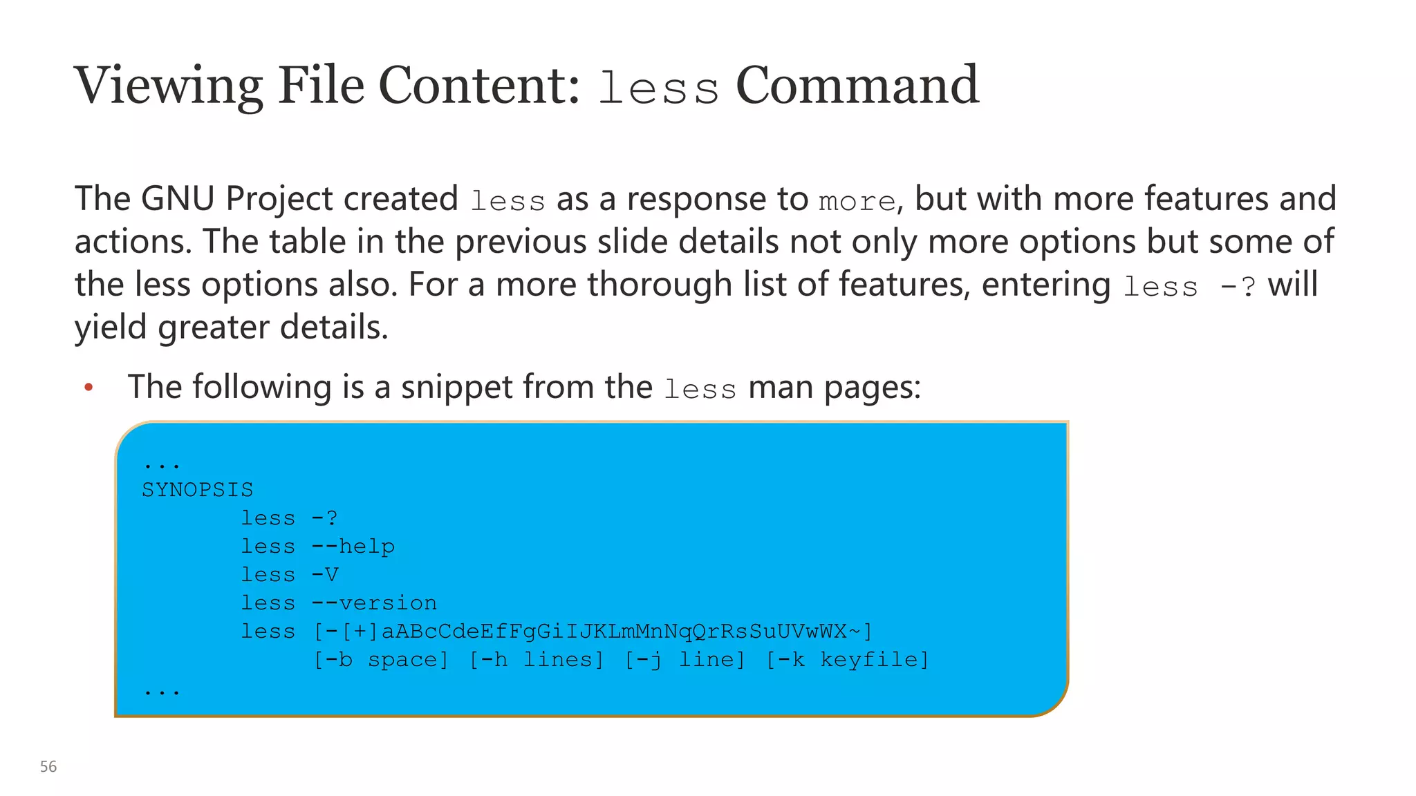 56
Viewing File Content: less Command
The GNU Project created less as a response to more, but with more features and
actions. The table in the previous slide details not only more options but some of
the less options also. For a more thorough list of features, entering less -? will
yield greater details.
• The following is a snippet from the less man pages:
...
SYNOPSIS
less -?
less --help
less -V
less --version
less [-[+]aABcCdeEfFgGiIJKLmMnNqQrRsSuUVwWX~]
[-b space] [-h lines] [-j line] [-k keyfile]
...
 
