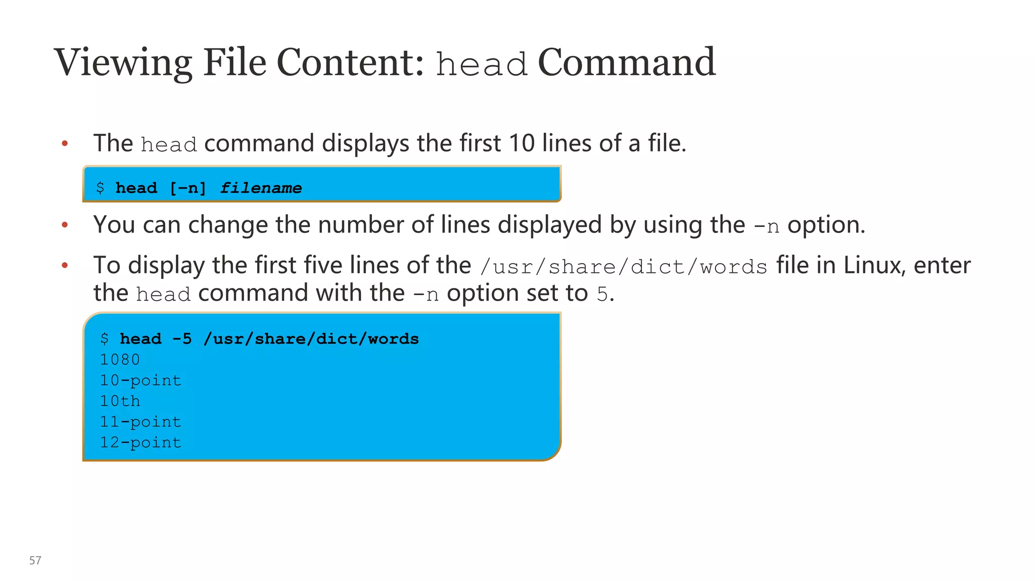 57
Viewing File Content: head Command
• The head command displays the first 10 lines of a file.
• You can change the number of lines displayed by using the -n option.
• To display the first five lines of the /usr/share/dict/words file in Linux, enter
the head command with the -n option set to 5.
$ head [–n] filename
$ head -5 /usr/share/dict/words
1080
10-point
10th
11-point
12-point
 