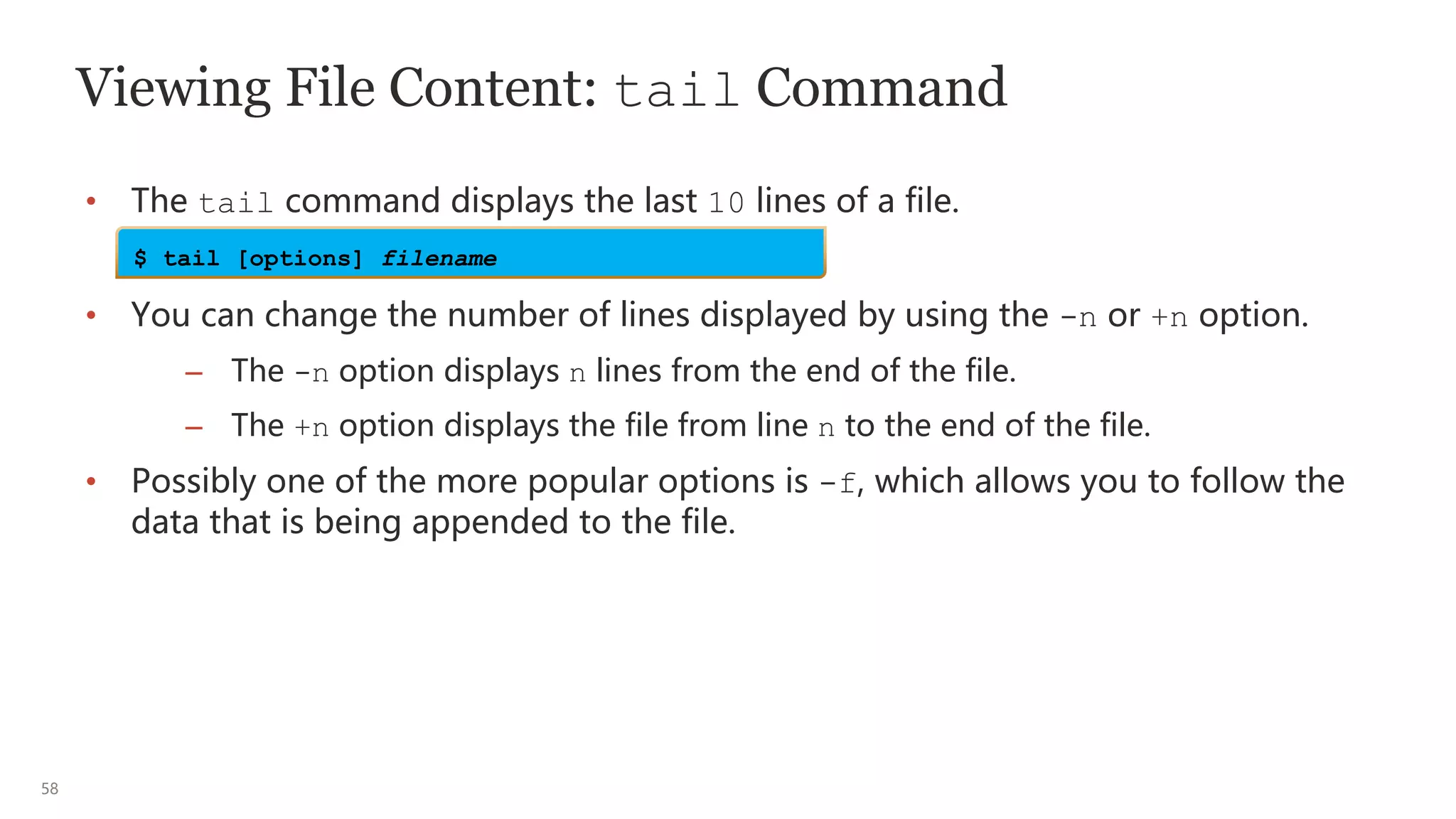 58
Viewing File Content: tail Command
• The tail command displays the last 10 lines of a file.
• You can change the number of lines displayed by using the -n or +n option.
– The -n option displays n lines from the end of the file.
– The +n option displays the file from line n to the end of the file.
• Possibly one of the more popular options is -f, which allows you to follow the
data that is being appended to the file.
$ tail [options] filename
 