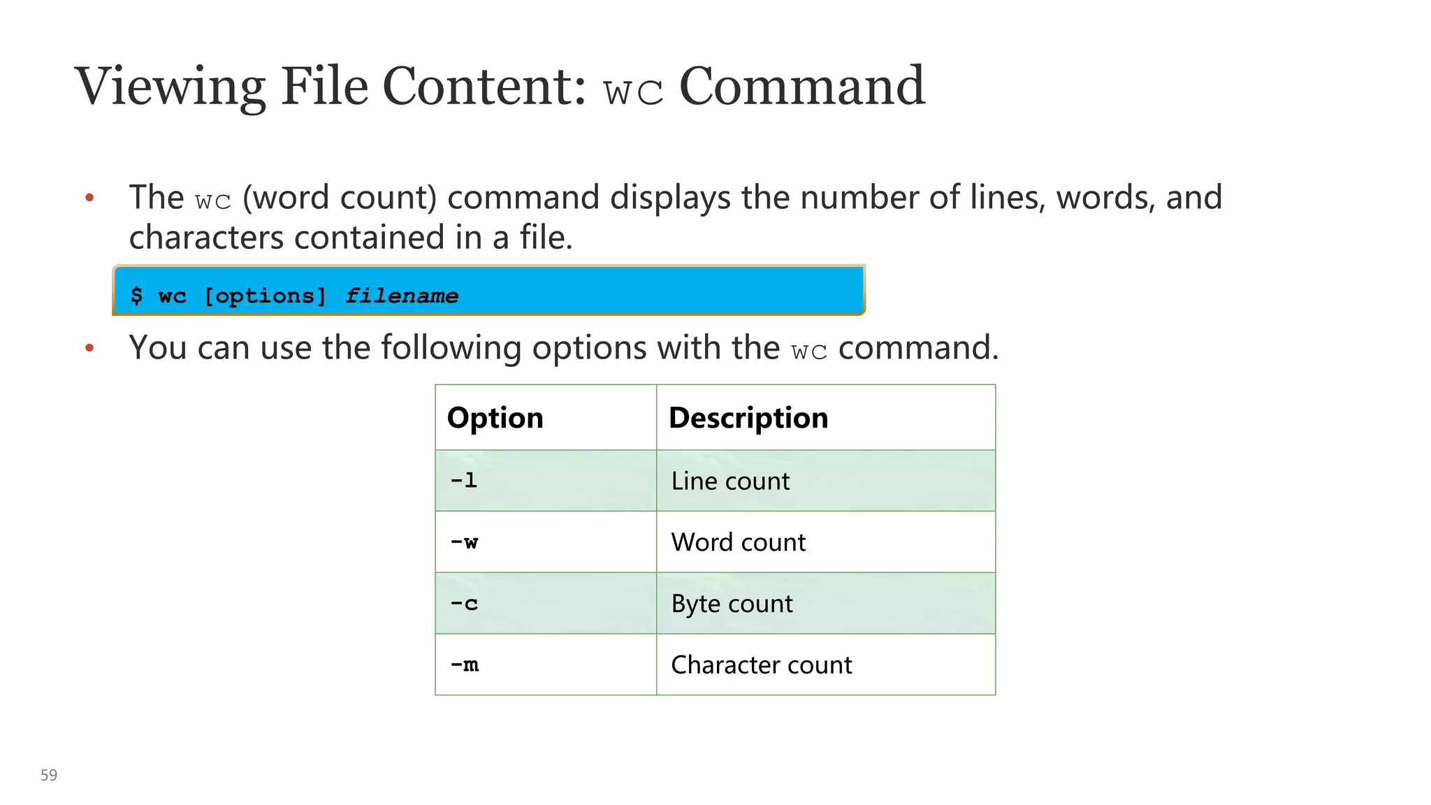 59
Viewing File Content: wc Command
• The wc (word count) command displays the number of lines, words, and
characters contained in a file.
• You can use the following options with the wc command.
Option Description
-l Line count
-w Word count
-c Byte count
-m Character count
$ wc [options] filename
 
