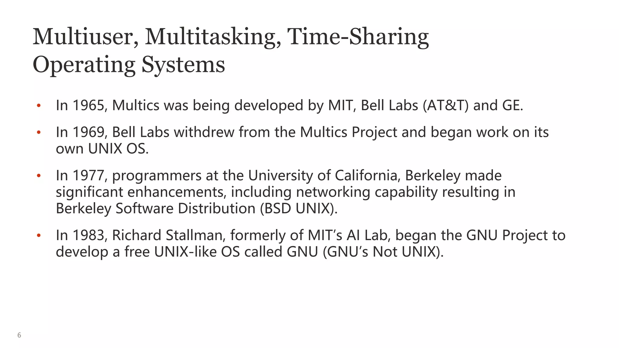 6
Multiuser, Multitasking, Time-Sharing
Operating Systems
• In 1965, Multics was being developed by MIT, Bell Labs (AT&T) and GE.
• In 1969, Bell Labs withdrew from the Multics Project and began work on its
own UNIX OS.
• In 1977, programmers at the University of California, Berkeley made
significant enhancements, including networking capability resulting in
Berkeley Software Distribution (BSD UNIX).
• In 1983, Richard Stallman, formerly of MIT’s AI Lab, began the GNU Project to
develop a free UNIX-like OS called GNU (GNU’s Not UNIX).
 