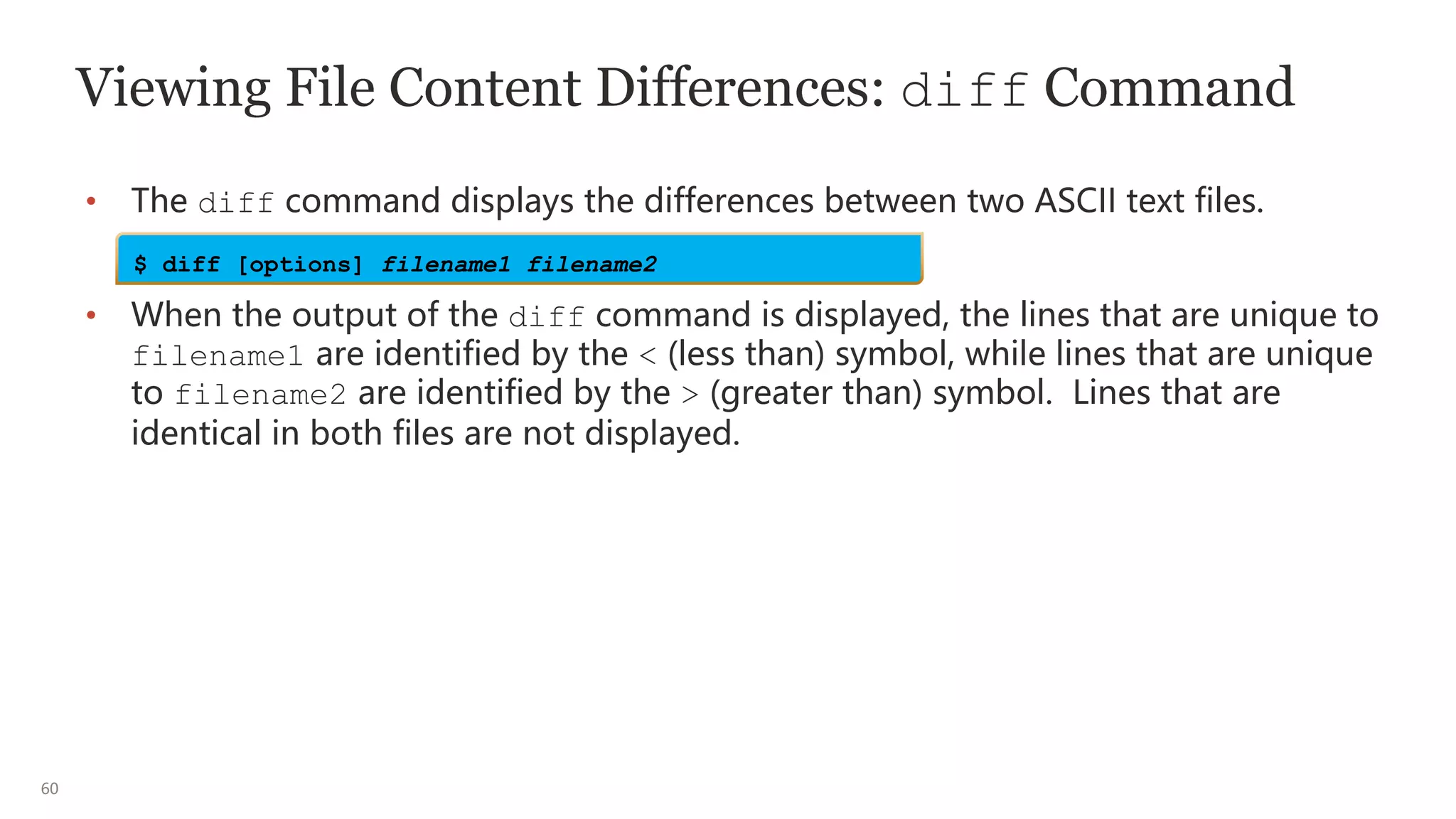 60
Viewing File Content Differences: diff Command
• The diff command displays the differences between two ASCII text files.
• When the output of the diff command is displayed, the lines that are unique to
filename1 are identified by the < (less than) symbol, while lines that are unique
to filename2 are identified by the > (greater than) symbol. Lines that are
identical in both files are not displayed.
$ diff [options] filename1 filename2
 