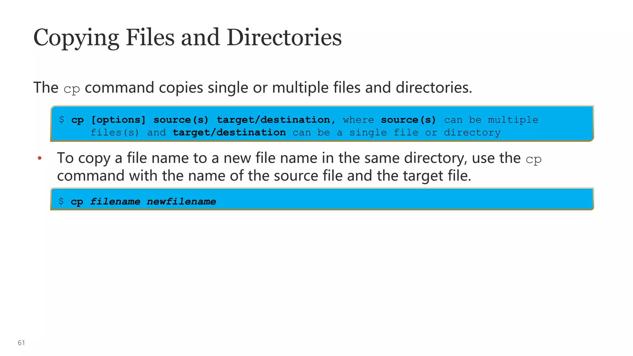 61
Copying Files and Directories
The cp command copies single or multiple files and directories.
• To copy a file name to a new file name in the same directory, use the cp
command with the name of the source file and the target file.
$ cp [options] source(s) target/destination, where source(s) can be multiple
files(s) and target/destination can be a single file or directory
$ cp filename newfilename
 