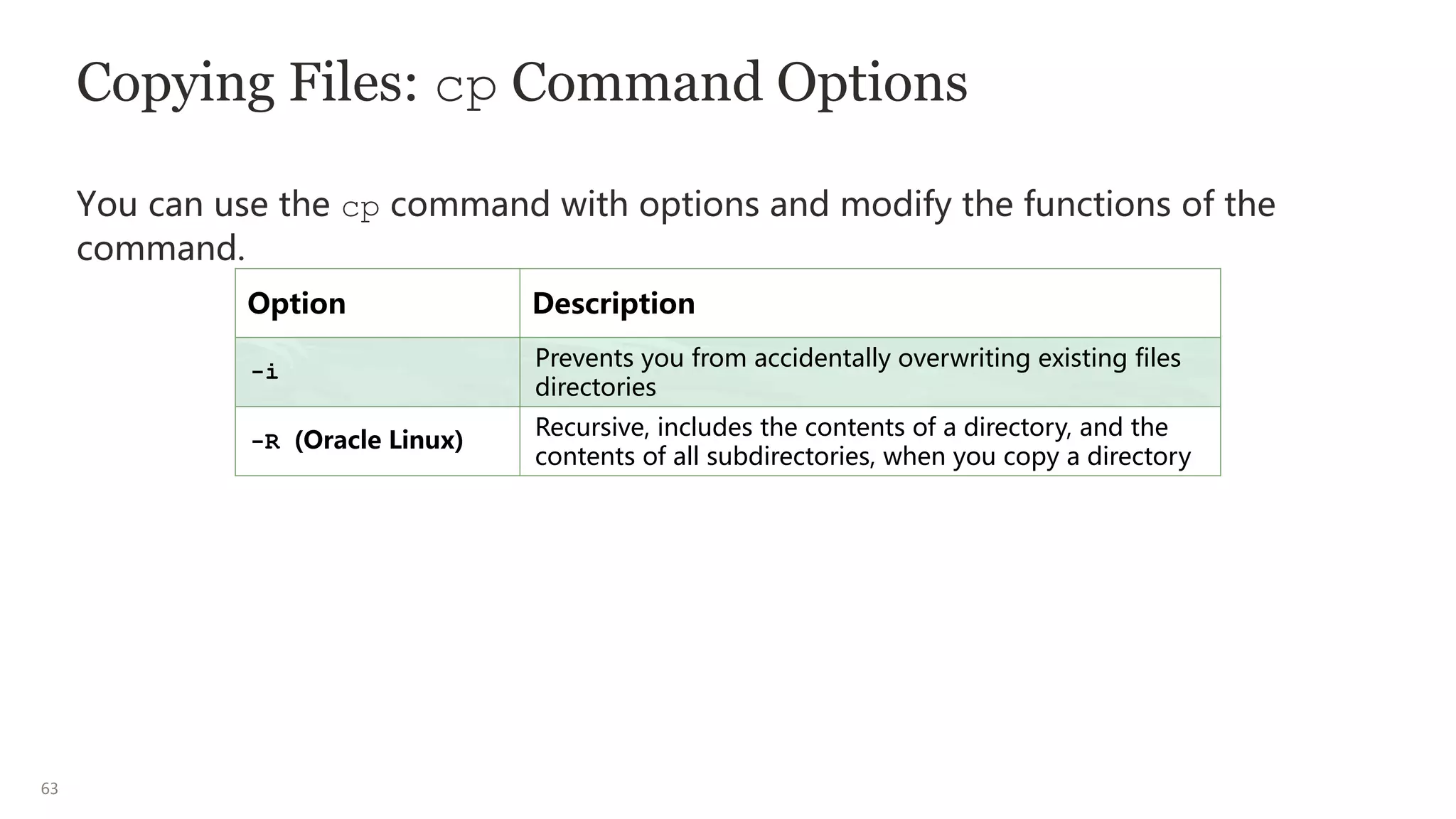 63
Copying Files: cp Command Options
You can use the cp command with options and modify the functions of the
command.
Option Description
-i
Prevents you from accidentally overwriting existing files
directories
-R (Oracle Linux)
Recursive, includes the contents of a directory, and the
contents of all subdirectories, when you copy a directory
 
