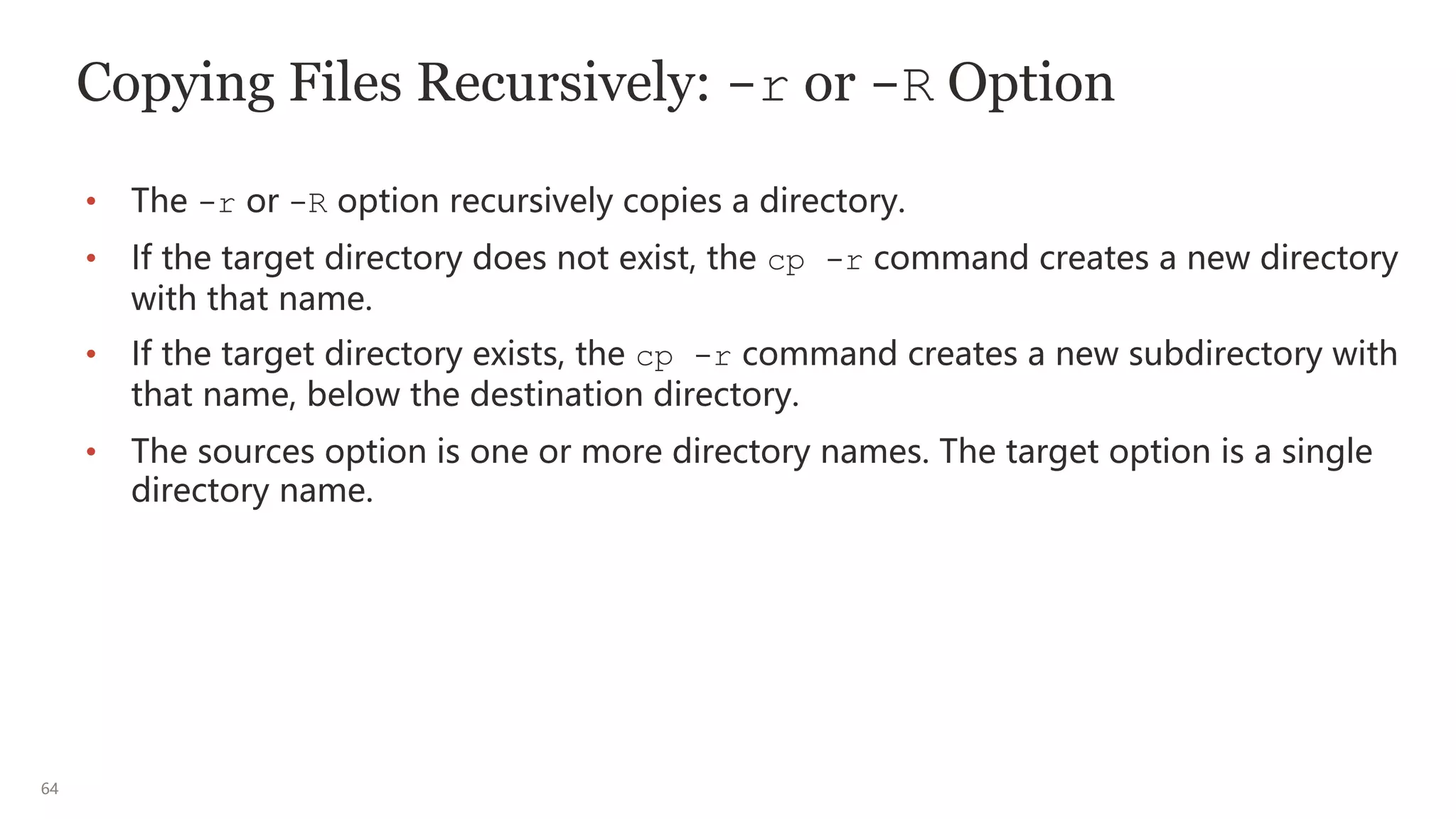 64
Copying Files Recursively: -r or -R Option
• The -r or -R option recursively copies a directory.
• If the target directory does not exist, the cp -r command creates a new directory
with that name.
• If the target directory exists, the cp -r command creates a new subdirectory with
that name, below the destination directory.
• The sources option is one or more directory names. The target option is a single
directory name.
 