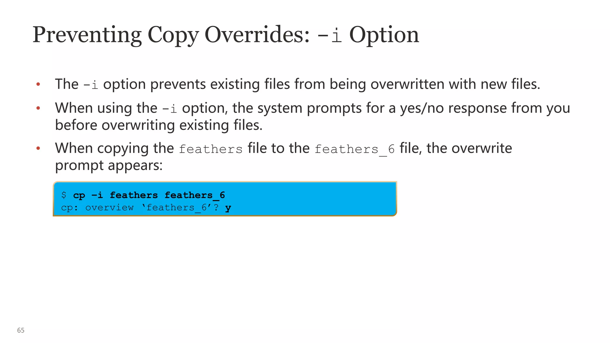 65
Preventing Copy Overrides: -i Option
• The -i option prevents existing files from being overwritten with new files.
• When using the -i option, the system prompts for a yes/no response from you
before overwriting existing files.
• When copying the feathers file to the feathers_6 file, the overwrite
prompt appears:
$ cp –i feathers feathers_6
cp: overview ‘feathers_6’? y
 