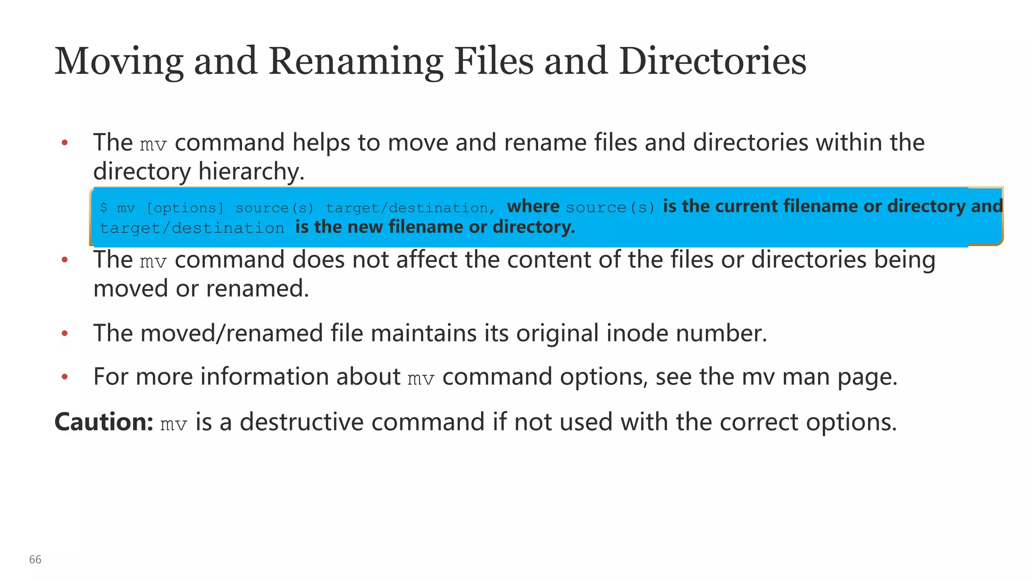 66
Moving and Renaming Files and Directories
• The mv command helps to move and rename files and directories within the
directory hierarchy.
• The mv command does not affect the content of the files or directories being
moved or renamed.
• The moved/renamed file maintains its original inode number.
• For more information about mv command options, see the mv man page.
Caution: mv is a destructive command if not used with the correct options.
$ mv [options] source(s) target/destination, where source(s) is the current filename or directory and
target/destination is the new filename or directory.
 
