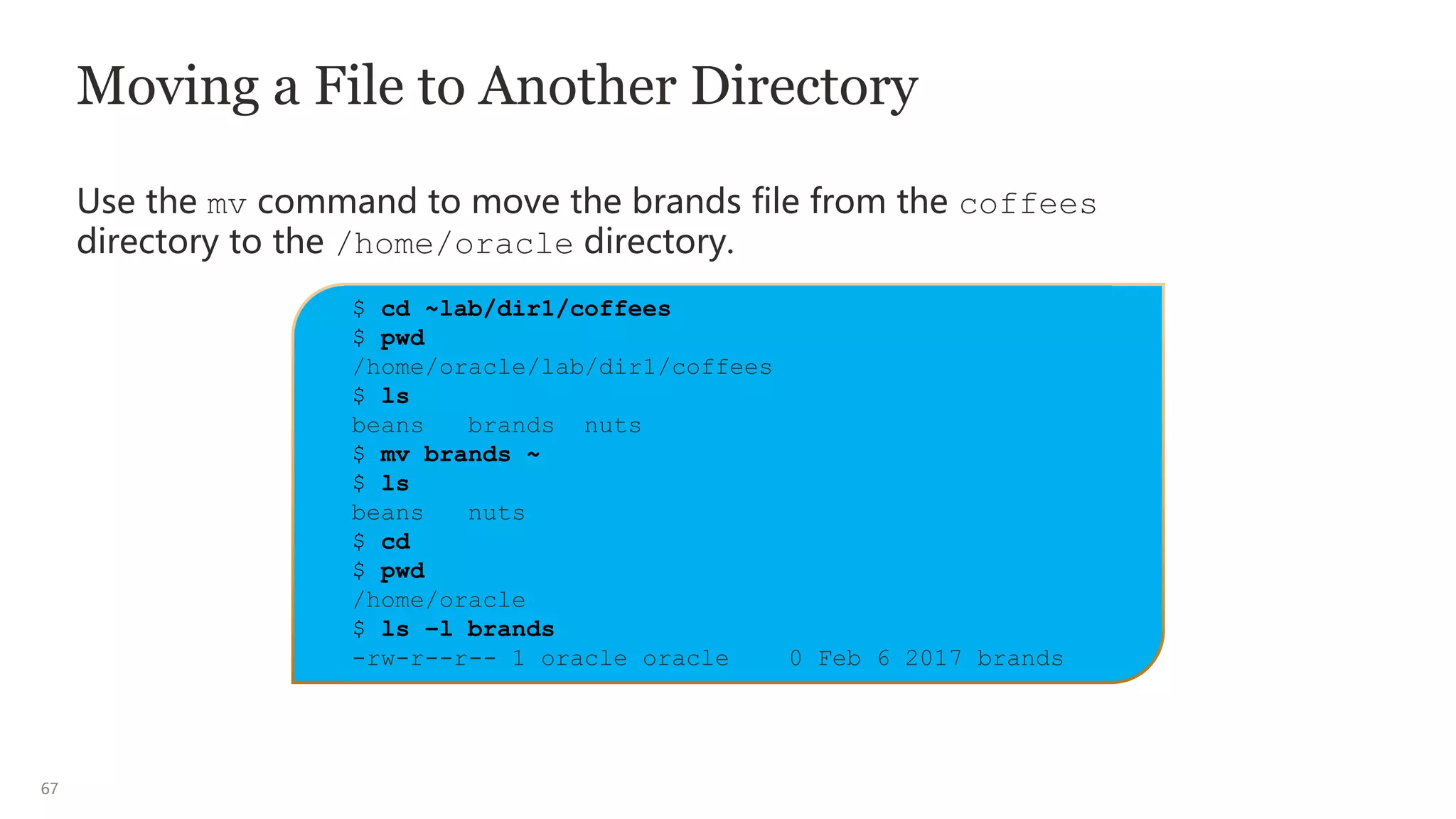 67
Moving a File to Another Directory
Use the mv command to move the brands file from the coffees
directory to the /home/oracle directory.
$ cd ~lab/dir1/coffees
$ pwd
/home/oracle/lab/dir1/coffees
$ ls
beans brands nuts
$ mv brands ~
$ ls
beans nuts
$ cd
$ pwd
/home/oracle
$ ls –l brands
-rw-r--r-- 1 oracle oracle 0 Feb 6 2017 brands
 