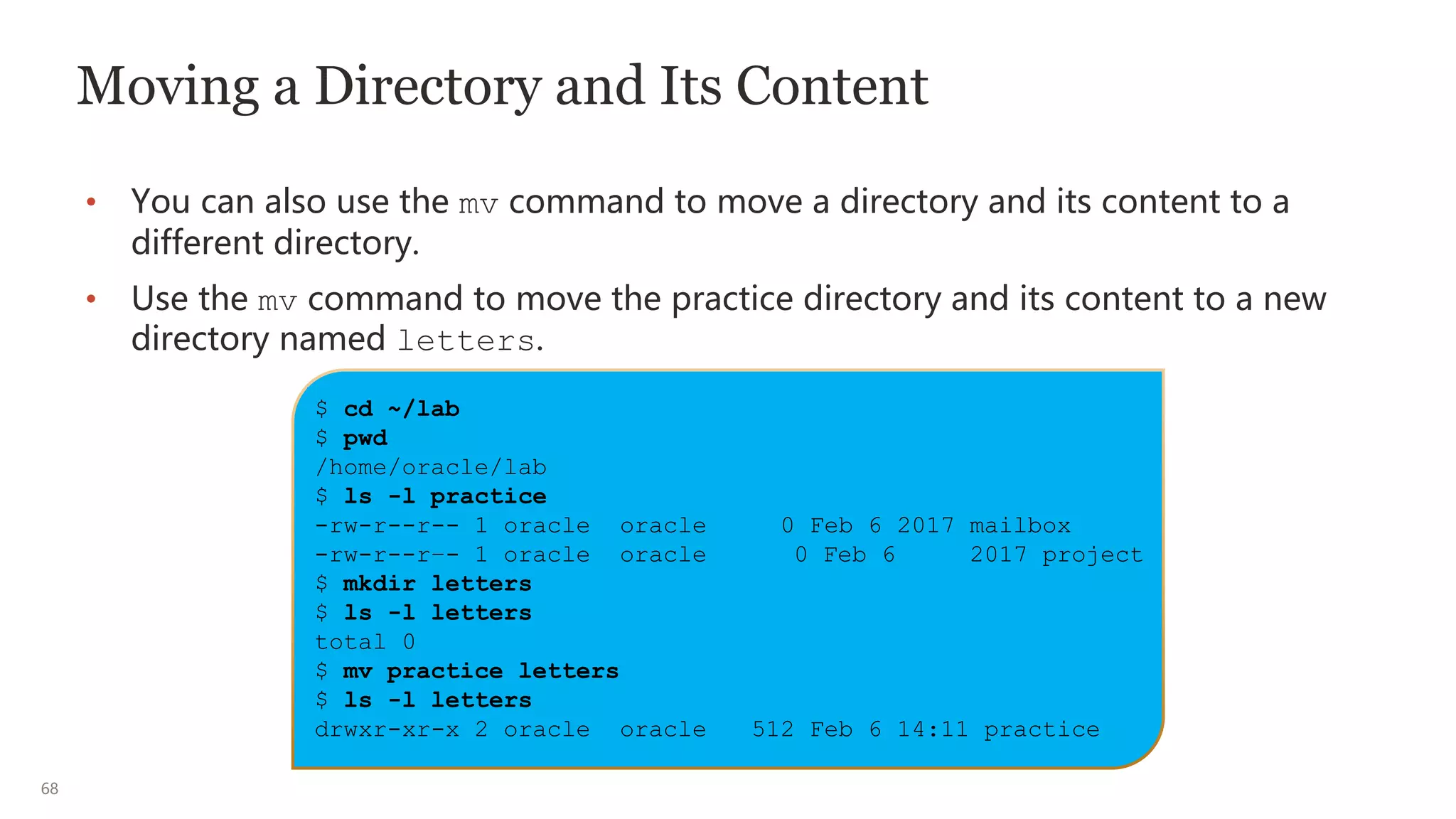 68
Moving a Directory and Its Content
• You can also use the mv command to move a directory and its content to a
different directory.
• Use the mv command to move the practice directory and its content to a new
directory named letters.
$ cd ~/lab
$ pwd
/home/oracle/lab
$ ls -l practice
-rw-r--r-- 1 oracle oracle 0 Feb 6 2017 mailbox
-rw-r--r–- 1 oracle oracle 0 Feb 6 2017 project
$ mkdir letters
$ ls -l letters
total 0
$ mv practice letters
$ ls -l letters
drwxr-xr-x 2 oracle oracle 512 Feb 6 14:11 practice
 