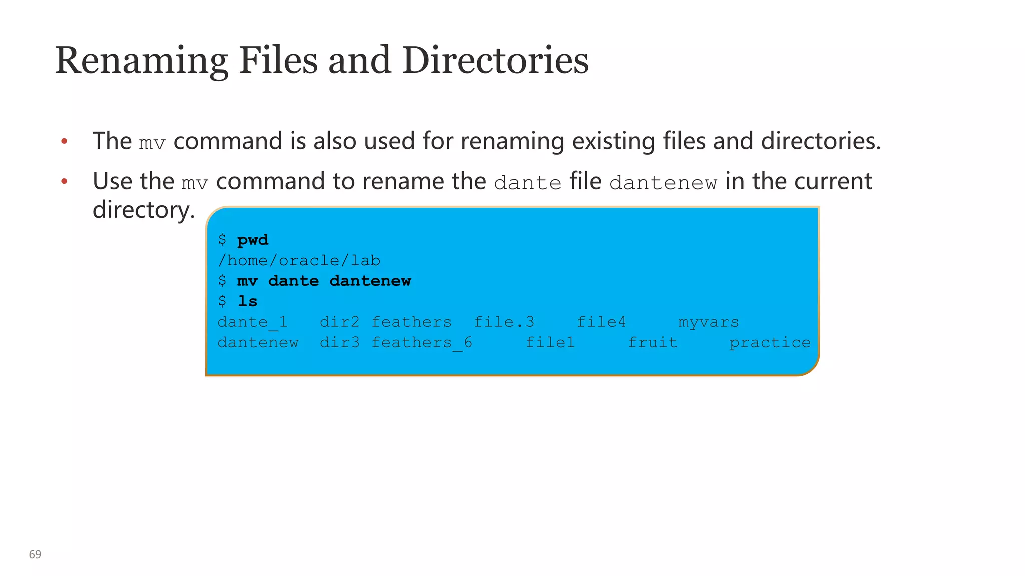69
Renaming Files and Directories
• The mv command is also used for renaming existing files and directories.
• Use the mv command to rename the dante file dantenew in the current
directory.
$ pwd
/home/oracle/lab
$ mv dante dantenew
$ ls
dante_1 dir2 feathers file.3 file4 myvars
dantenew dir3 feathers_6 file1 fruit practice
 