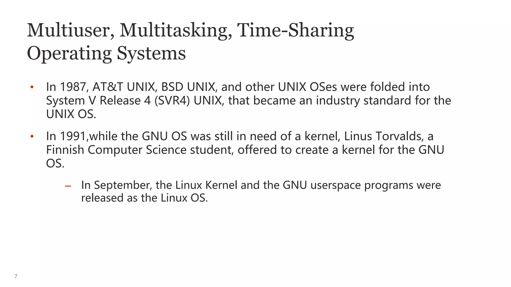 7
Multiuser, Multitasking, Time-Sharing
Operating Systems
• In 1987, AT&T UNIX, BSD UNIX, and other UNIX OSes were folded into
System V Release 4 (SVR4) UNIX, that became an industry standard for the
UNIX OS.
• In 1991,while the GNU OS was still in need of a kernel, Linus Torvalds, a
Finnish Computer Science student, offered to create a kernel for the GNU
OS.
– In September, the Linux Kernel and the GNU userspace programs were
released as the Linux OS.
 
