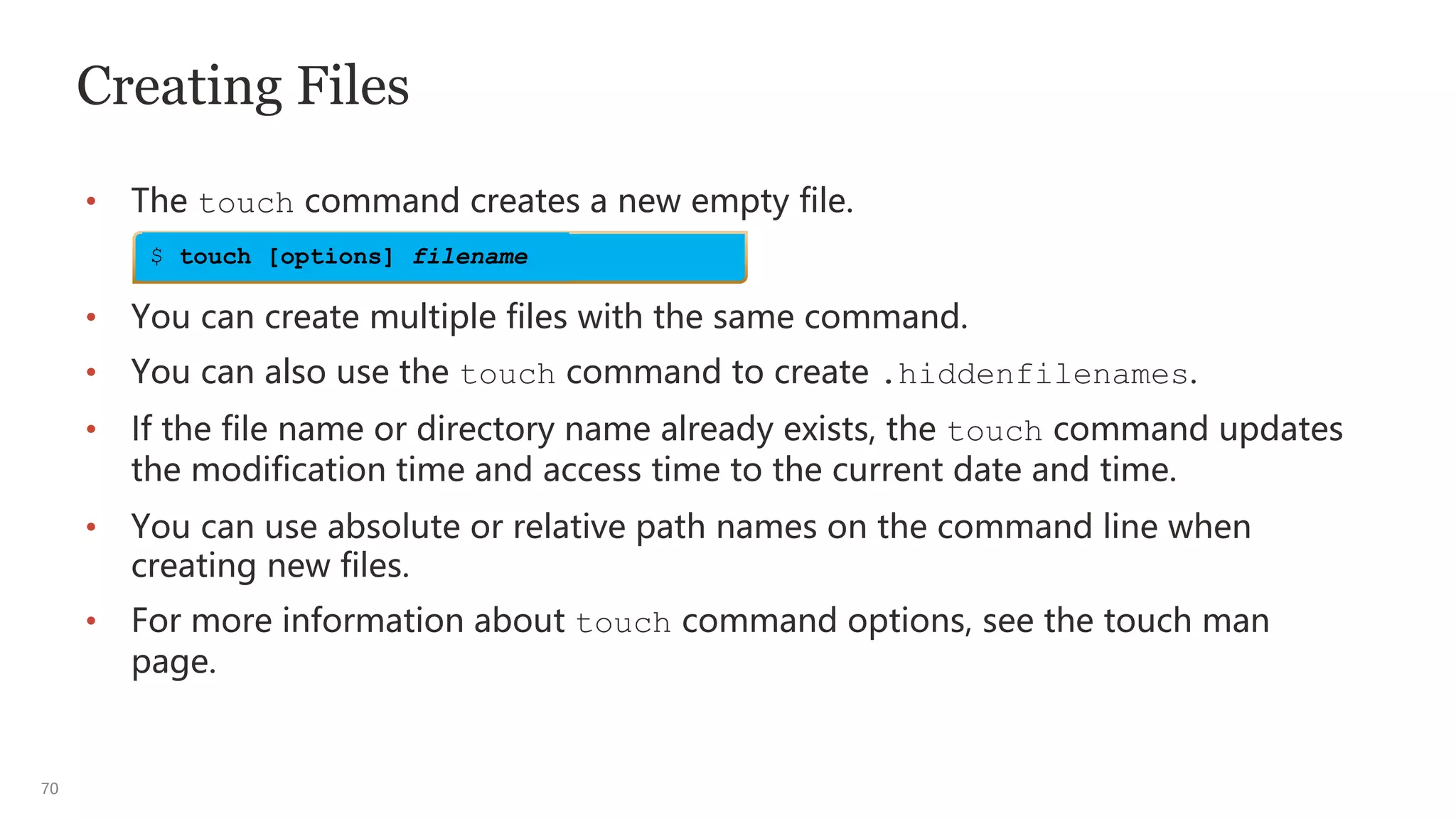70
Creating Files
• The touch command creates a new empty file.
• You can create multiple files with the same command.
• You can also use the touch command to create .hiddenfilenames.
• If the file name or directory name already exists, the touch command updates
the modification time and access time to the current date and time.
• You can use absolute or relative path names on the command line when
creating new files.
• For more information about touch command options, see the touch man
page.
$ touch [options] filename
 