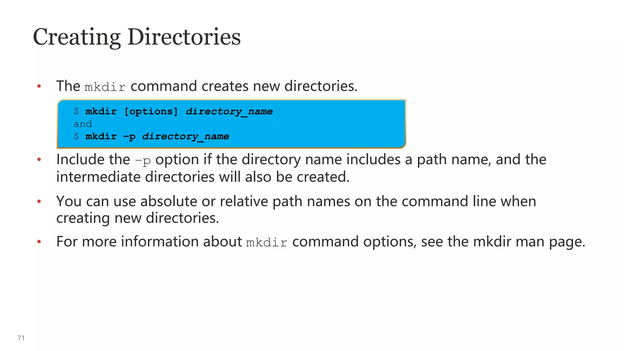 71
Creating Directories
• The mkdir command creates new directories.
• Include the –p option if the directory name includes a path name, and the
intermediate directories will also be created.
• You can use absolute or relative path names on the command line when
creating new directories.
• For more information about mkdir command options, see the mkdir man page.
$ mkdir [options] directory_name
and
$ mkdir –p directory_name
 