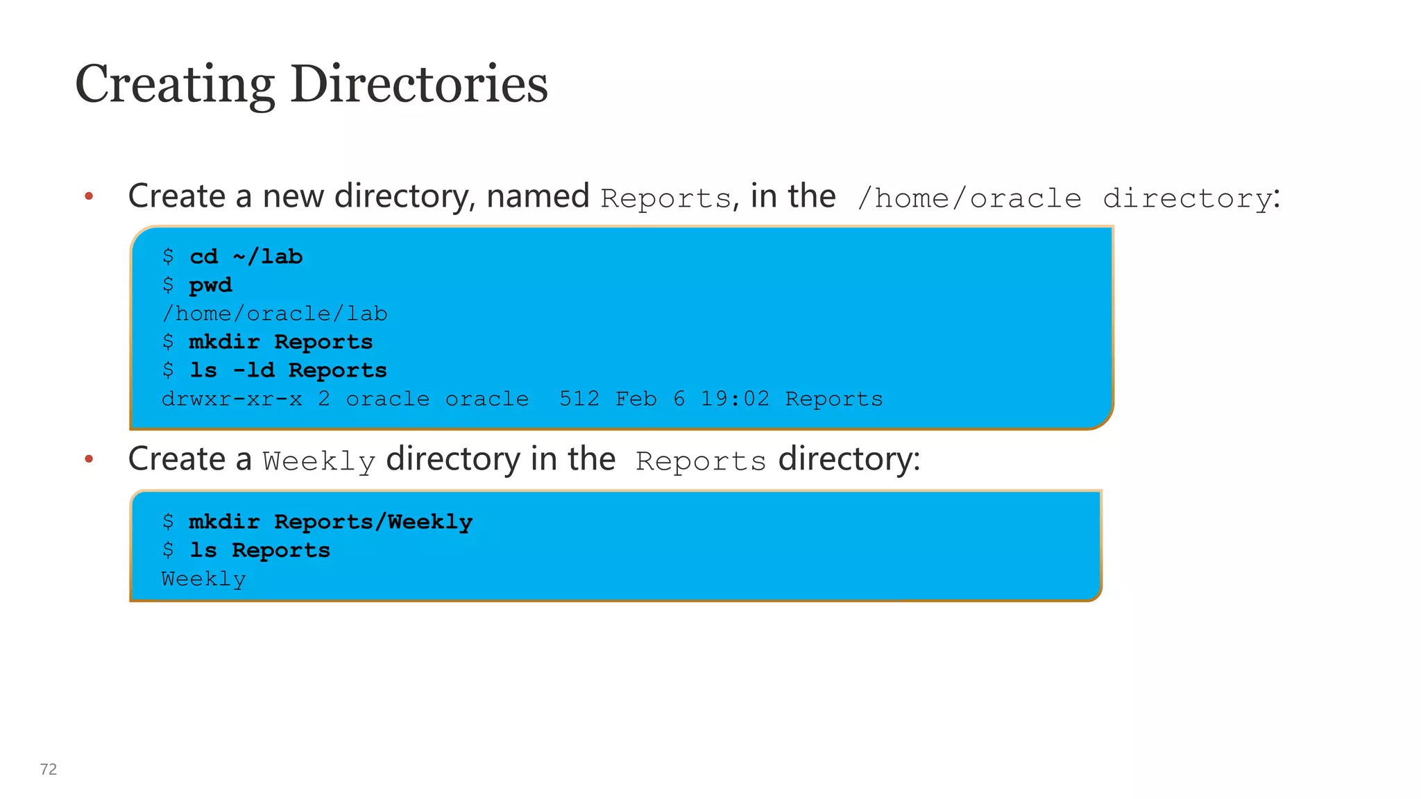 72
Creating Directories
• Create a new directory, named Reports, in the /home/oracle directory:
• Create a Weekly directory in the Reports directory:
$ cd ~/lab
$ pwd
/home/oracle/lab
$ mkdir Reports
$ ls -ld Reports
drwxr-xr-x 2 oracle oracle 512 Feb 6 19:02 Reports
$ mkdir Reports/Weekly
$ ls Reports
Weekly
 