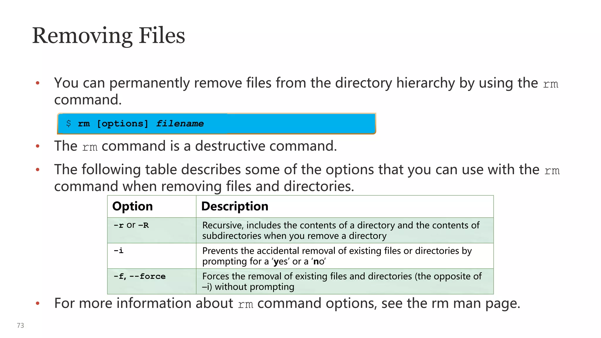 73
Removing Files
• You can permanently remove files from the directory hierarchy by using the rm
command.
• The rm command is a destructive command.
• The following table describes some of the options that you can use with the rm
command when removing files and directories.
• For more information about rm command options, see the rm man page.
Option Description
-r or –R Recursive, includes the contents of a directory and the contents of
subdirectories when you remove a directory
-i Prevents the accidental removal of existing files or directories by
prompting for a ‘yes’ or a ‘no’
-f, --force Forces the removal of existing files and directories (the opposite of
–i) without prompting
$ rm [options] filename
 