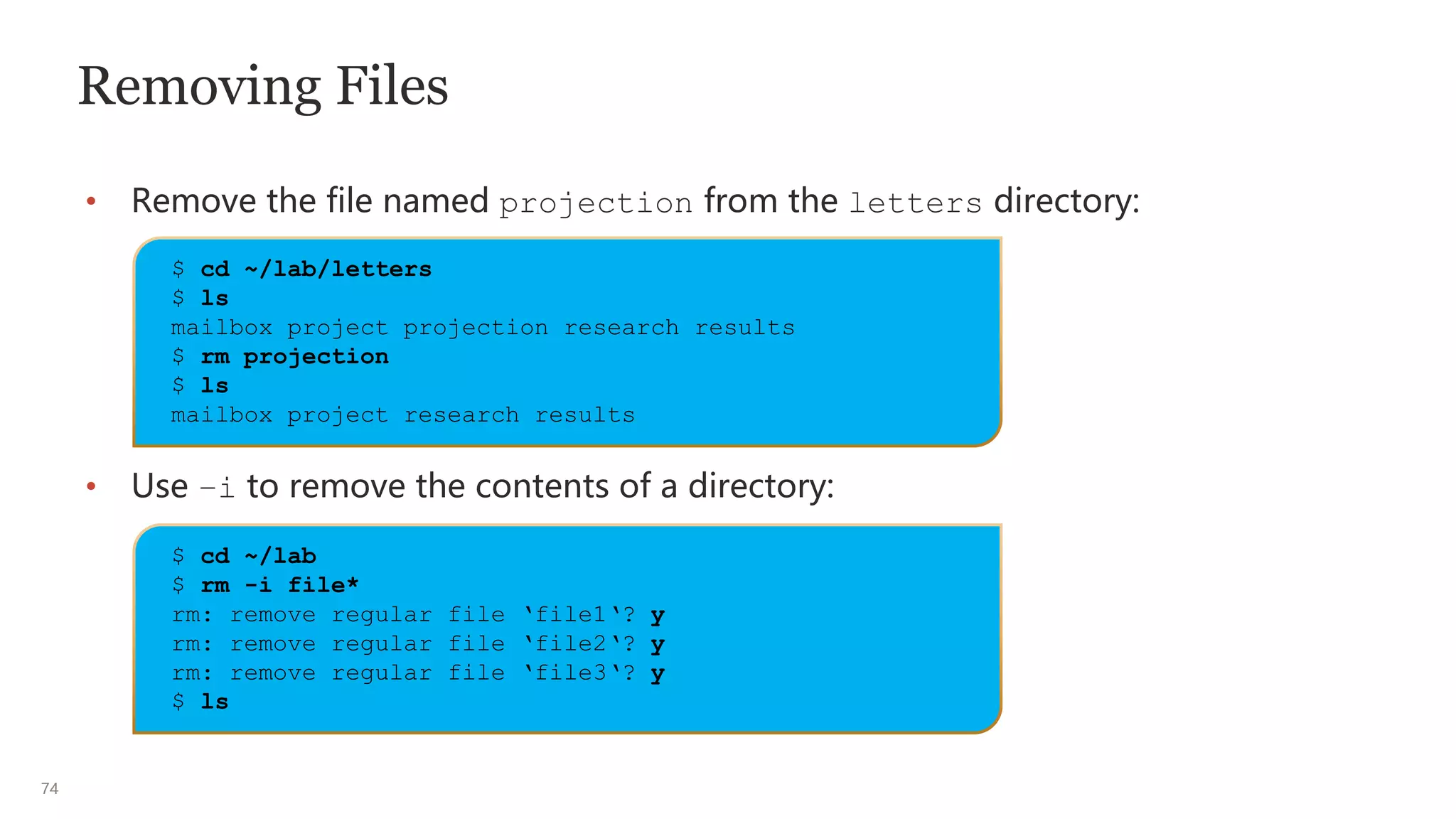 74
Removing Files
• Remove the file named projection from the letters directory:
• Use –i to remove the contents of a directory:
$ cd ~/lab/letters
$ ls
mailbox project projection research results
$ rm projection
$ ls
mailbox project research results
$ cd ~/lab
$ rm -i file*
rm: remove regular file ‘file1‘? y
rm: remove regular file ‘file2‘? y
rm: remove regular file ‘file3‘? y
$ ls
 