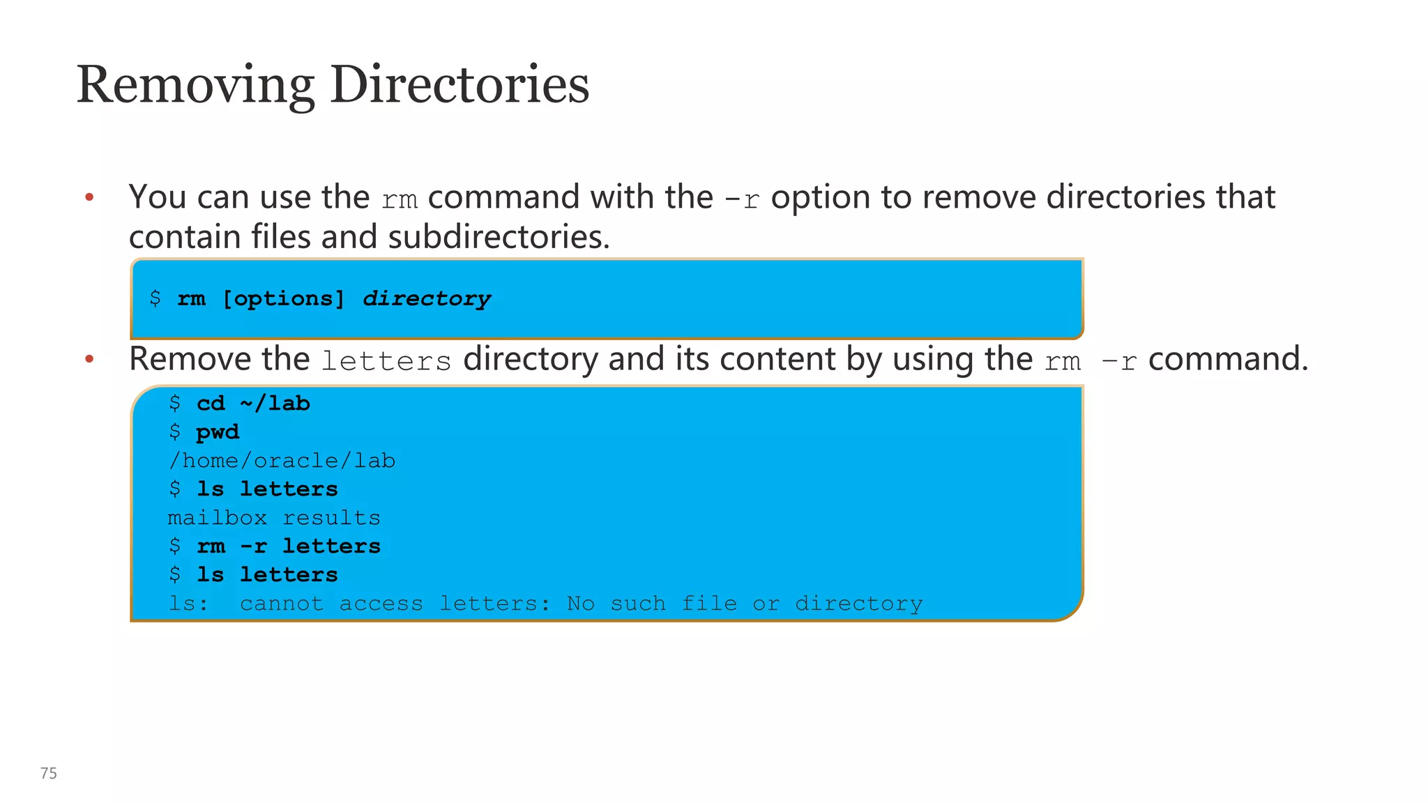 75
Removing Directories
• You can use the rm command with the -r option to remove directories that
contain files and subdirectories.
• Remove the letters directory and its content by using the rm –r command.
$ rm [options] directory
$ cd ~/lab
$ pwd
/home/oracle/lab
$ ls letters
mailbox results
$ rm -r letters
$ ls letters
ls: cannot access letters: No such file or directory
 