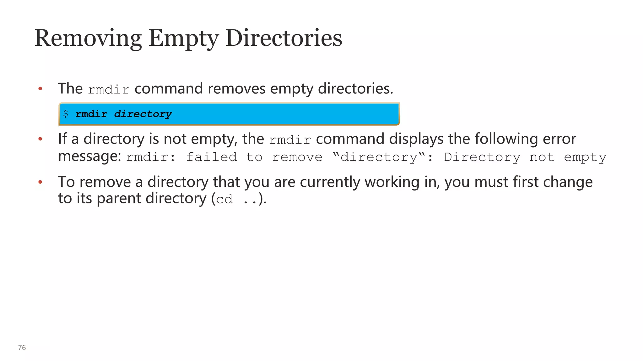 76
Removing Empty Directories
• The rmdir command removes empty directories.
• If a directory is not empty, the rmdir command displays the following error
message: rmdir: failed to remove “directory“: Directory not empty
• To remove a directory that you are currently working in, you must first change
to its parent directory (cd ..).
$ rmdir directory
 