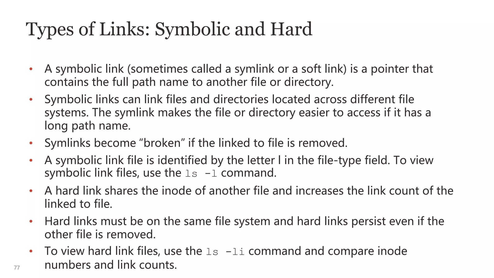77
Types of Links: Symbolic and Hard
• A symbolic link (sometimes called a symlink or a soft link) is a pointer that
contains the full path name to another file or directory.
• Symbolic links can link files and directories located across different file
systems. The symlink makes the file or directory easier to access if it has a
long path name.
• Symlinks become “broken” if the linked to file is removed.
• A symbolic link file is identified by the letter l in the file-type field. To view
symbolic link files, use the ls -l command.
• A hard link shares the inode of another file and increases the link count of the
linked to file.
• Hard links must be on the same file system and hard links persist even if the
other file is removed.
• To view hard link files, use the ls -li command and compare inode
numbers and link counts.
 