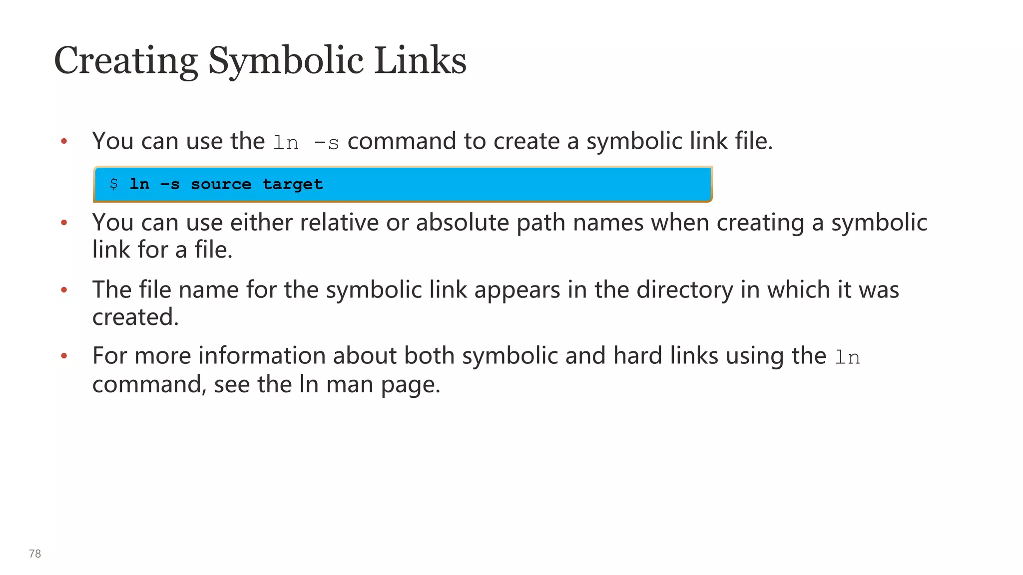 78
Creating Symbolic Links
• You can use the ln -s command to create a symbolic link file.
• You can use either relative or absolute path names when creating a symbolic
link for a file.
• The file name for the symbolic link appears in the directory in which it was
created.
• For more information about both symbolic and hard links using the ln
command, see the ln man page.
$ ln –s source target
 