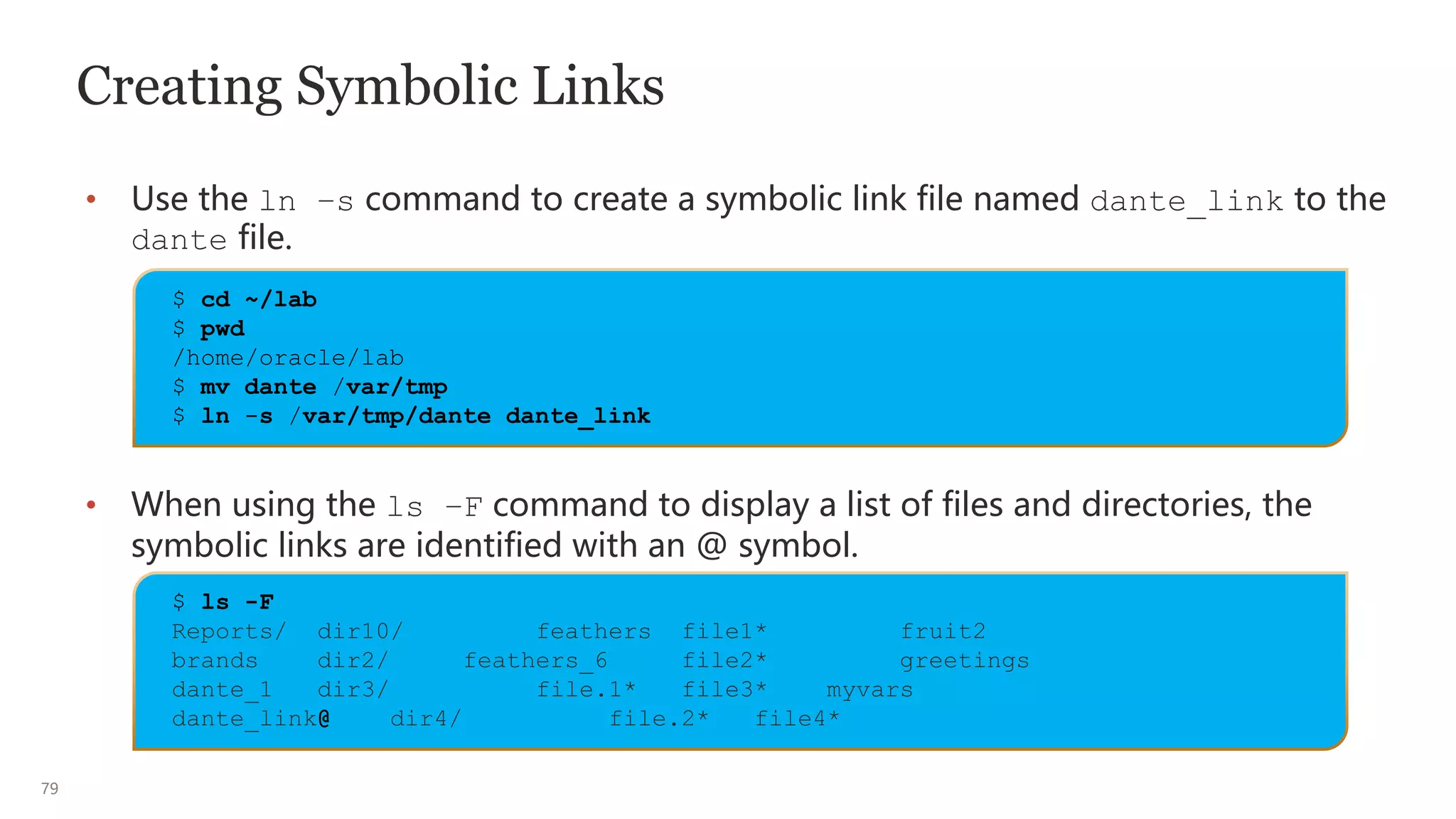 79
Creating Symbolic Links
• Use the ln –s command to create a symbolic link file named dante_link to the
dante file.
• When using the ls –F command to display a list of files and directories, the
symbolic links are identified with an @ symbol.
$ cd ~/lab
$ pwd
/home/oracle/lab
$ mv dante /var/tmp
$ ln -s /var/tmp/dante dante_link
$ ls -F
Reports/ dir10/ feathers file1* fruit2
brands dir2/ feathers_6 file2* greetings
dante_1 dir3/ file.1* file3* myvars
dante_link@ dir4/ file.2* file4*
 