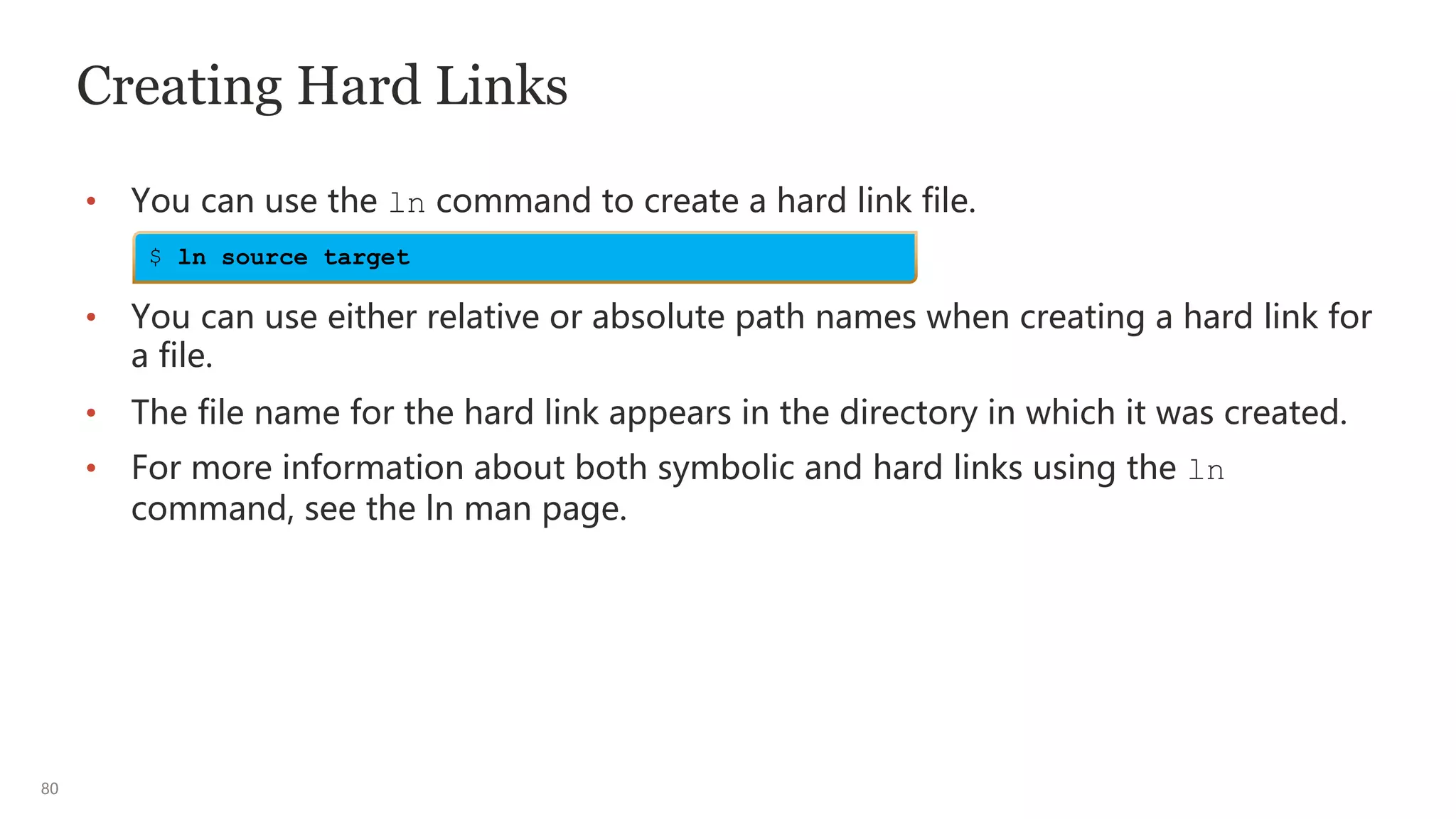 80
Creating Hard Links
• You can use the ln command to create a hard link file.
• You can use either relative or absolute path names when creating a hard link for
a file.
• The file name for the hard link appears in the directory in which it was created.
• For more information about both symbolic and hard links using the ln
command, see the ln man page.
$ ln source target
 