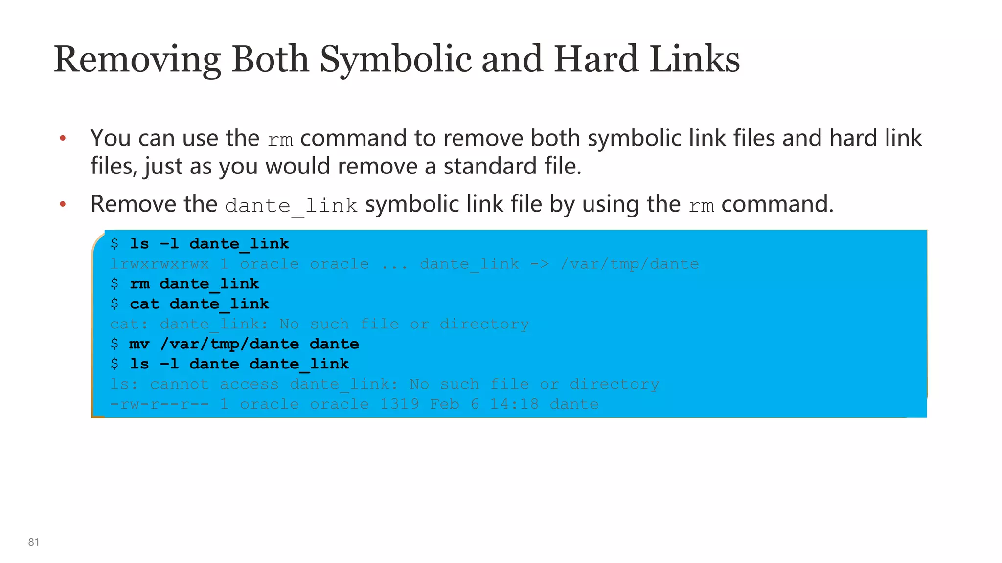81
Removing Both Symbolic and Hard Links
• You can use the rm command to remove both symbolic link files and hard link
files, just as you would remove a standard file.
• Remove the dante_link symbolic link file by using the rm command.
$ ls –l dante_link
lrwxrwxrwx 1 oracle oracle ... dante_link -> /var/tmp/dante
$ rm dante_link
$ cat dante_link
cat: dante_link: No such file or directory
$ mv /var/tmp/dante dante
$ ls –l dante dante_link
ls: cannot access dante_link: No such file or directory
-rw-r--r-- 1 oracle oracle 1319 Feb 6 14:18 dante
 
