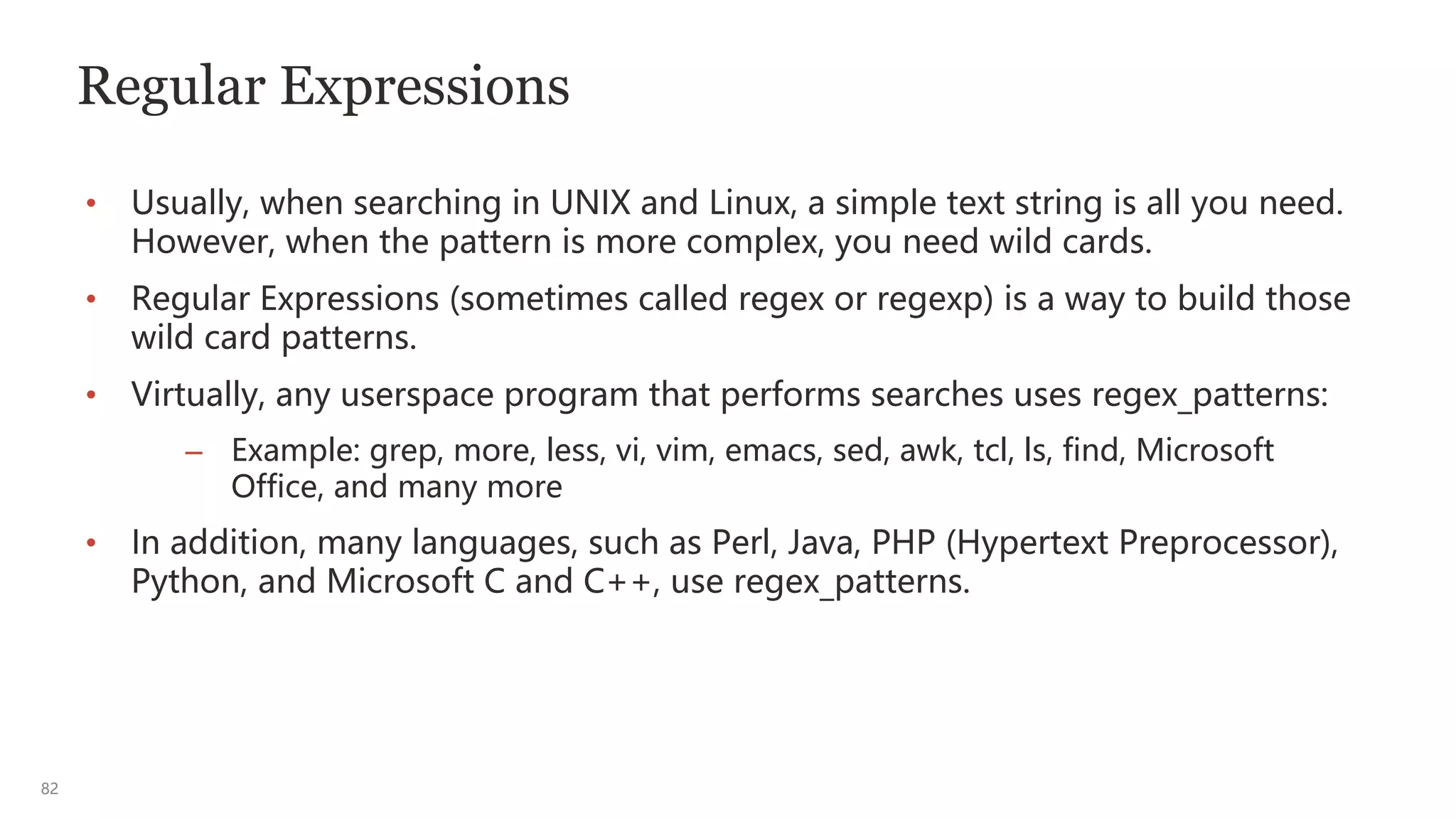 82
Regular Expressions
• Usually, when searching in UNIX and Linux, a simple text string is all you need.
However, when the pattern is more complex, you need wild cards.
• Regular Expressions (sometimes called regex or regexp) is a way to build those
wild card patterns.
• Virtually, any userspace program that performs searches uses regex_patterns:
– Example: grep, more, less, vi, vim, emacs, sed, awk, tcl, ls, find, Microsoft
Office, and many more
• In addition, many languages, such as Perl, Java, PHP (Hypertext Preprocessor),
Python, and Microsoft C and C++, use regex_patterns.
 