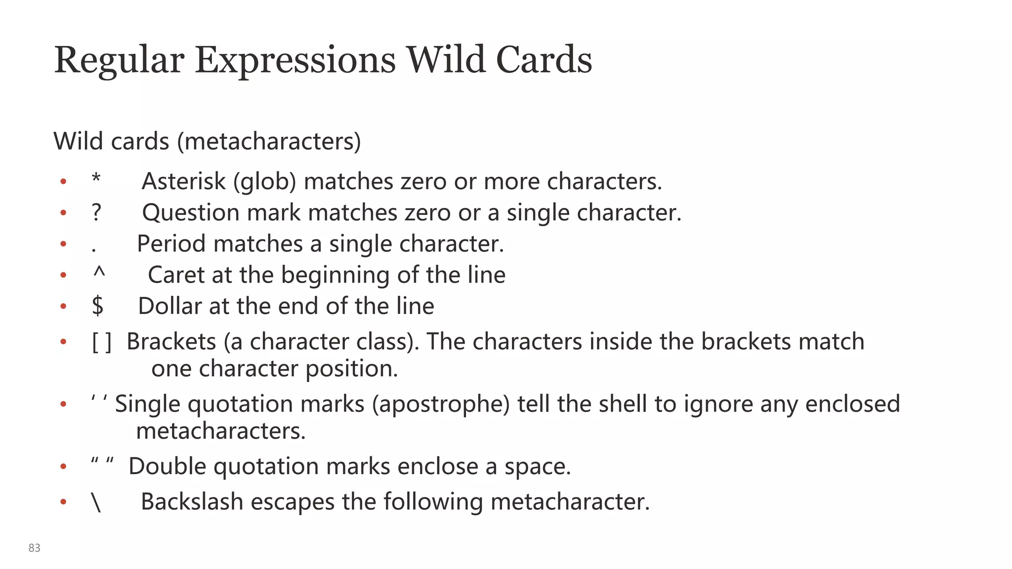 83
Regular Expressions Wild Cards
Wild cards (metacharacters)
• * Asterisk (glob) matches zero or more characters.
• ? Question mark matches zero or a single character.
• . Period matches a single character.
• ^ Caret at the beginning of the line
• $ Dollar at the end of the line
• [ ] Brackets (a character class). The characters inside the brackets match
one character position.
• ‘ ‘ Single quotation marks (apostrophe) tell the shell to ignore any enclosed
metacharacters.
• “ “ Double quotation marks enclose a space.
•  Backslash escapes the following metacharacter.
 