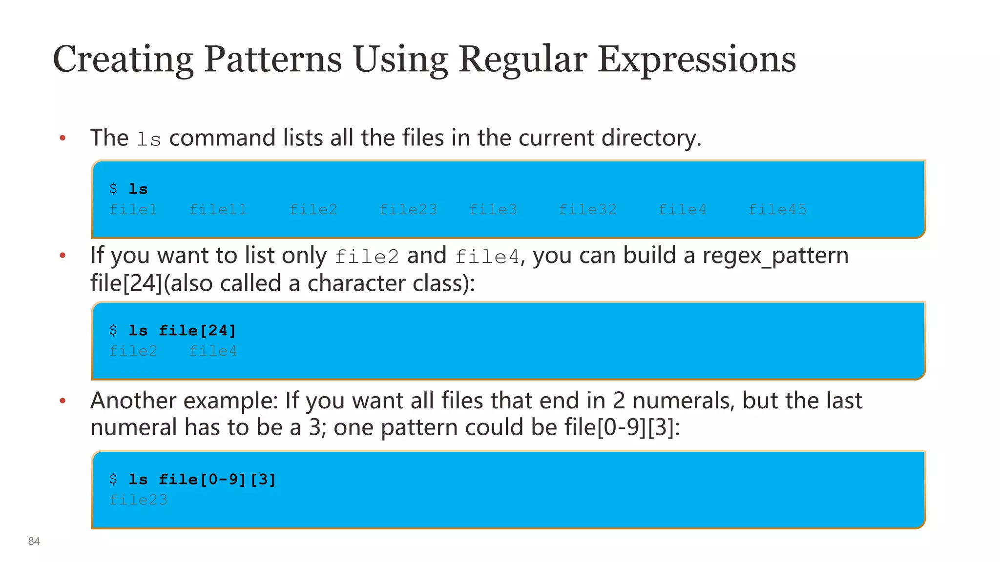 84
Creating Patterns Using Regular Expressions
• The ls command lists all the files in the current directory.
• If you want to list only file2 and file4, you can build a regex_pattern
file[24](also called a character class):
• Another example: If you want all files that end in 2 numerals, but the last
numeral has to be a 3; one pattern could be file[0-9][3]:
$ ls
file1 file11 file2 file23 file3 file32 file4 file45
$ ls file[24]
file2 file4
$ ls file[0-9][3]
file23
 