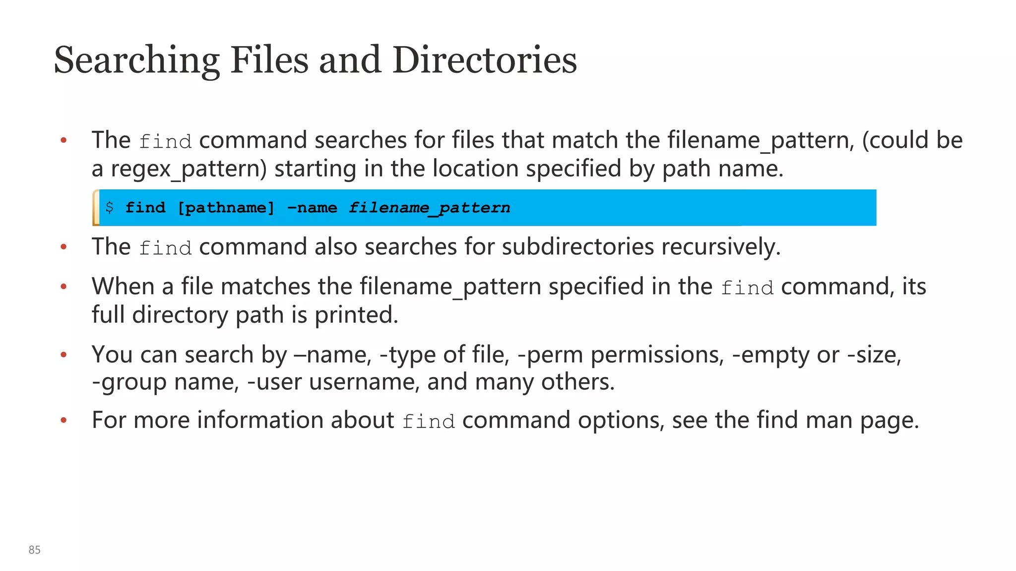 85
Searching Files and Directories
• The find command searches for files that match the filename_pattern, (could be
a regex_pattern) starting in the location specified by path name.
• The find command also searches for subdirectories recursively.
• When a file matches the filename_pattern specified in the find command, its
full directory path is printed.
• You can search by –name, -type of file, -perm permissions, -empty or -size,
-group name, -user username, and many others.
• For more information about find command options, see the find man page.
$ find [pathname] –name filename_pattern
 