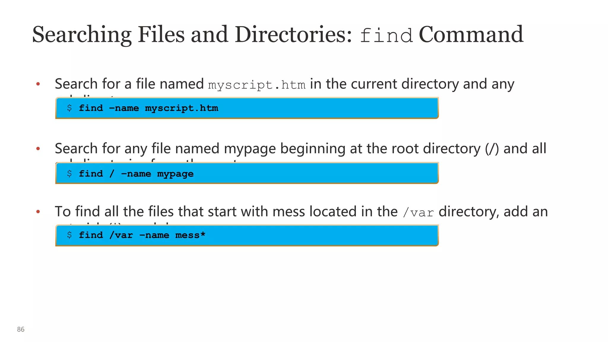 86
Searching Files and Directories: find Command
• Search for a file named myscript.htm in the current directory and any
subdirectory.
• Search for any file named mypage beginning at the root directory (/) and all
subdirectories from the root.
• To find all the files that start with mess located in the /var directory, add an
asterisk (*) or glob.
$ find –name myscript.htm
$ find / –name mypage
$ find /var –name mess*
 