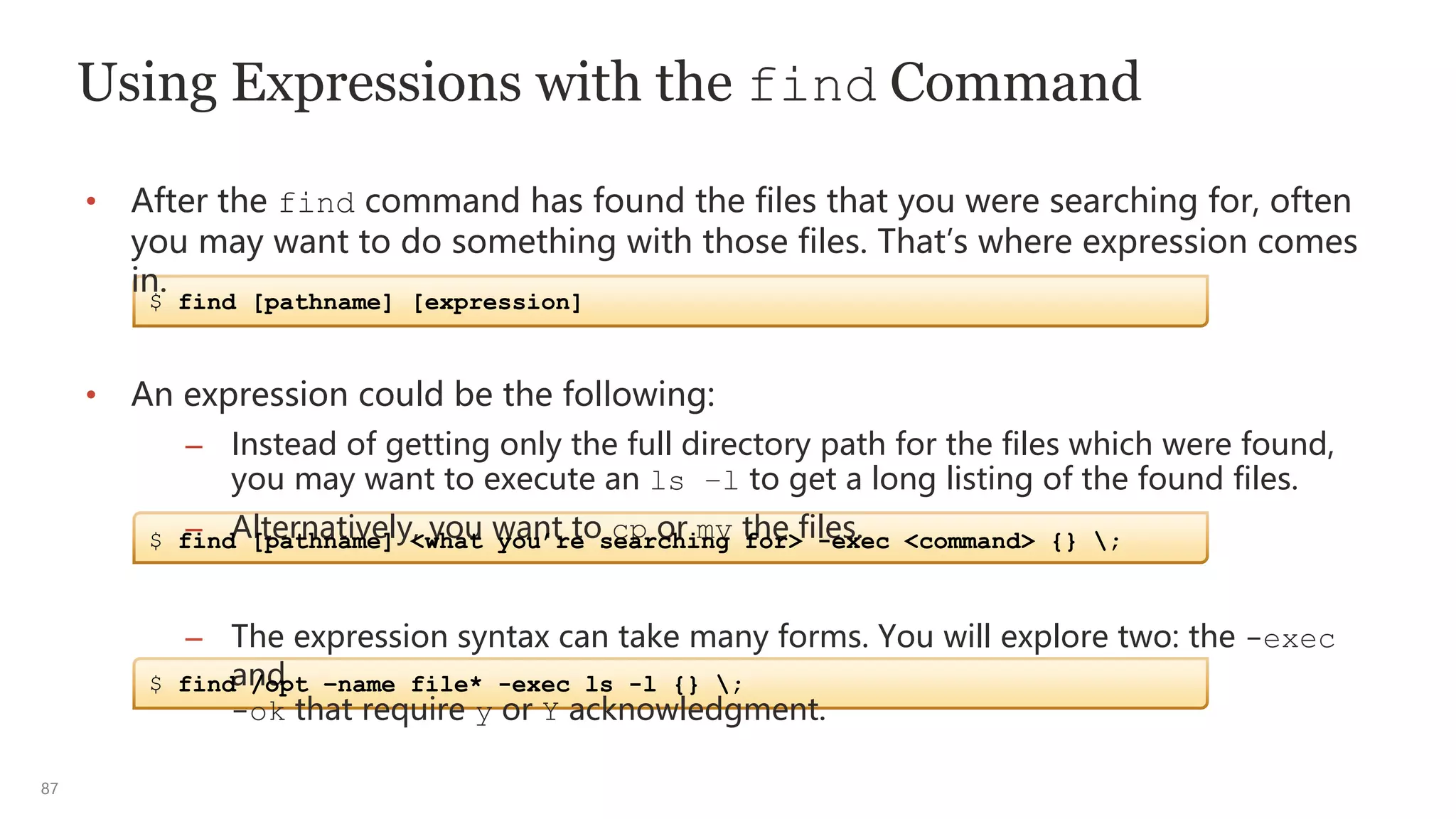 87
Using Expressions with the find Command
• After the find command has found the files that you were searching for, often
you may want to do something with those files. That’s where expression comes
in.
• An expression could be the following:
– Instead of getting only the full directory path for the files which were found,
you may want to execute an ls –l to get a long listing of the found files.
– Alternatively, you want to cp or mv the files.
– The expression syntax can take many forms. You will explore two: the -exec
and
-ok that require y or Y acknowledgment.
$ find [pathname] <what you’re searching for> -exec <command> {} ;
$ find [pathname] [expression]
$ find /opt –name file* -exec ls -l {} ;
 
