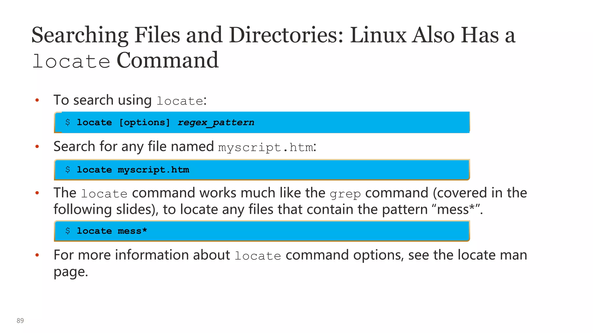 89
Searching Files and Directories: Linux Also Has a
locate Command
• To search using locate:
• Search for any file named myscript.htm:
• The locate command works much like the grep command (covered in the
following slides), to locate any files that contain the pattern “mess*”.
• For more information about locate command options, see the locate man
page.
$ locate myscript.htm
$ locate [options] regex_pattern
$ locate mess*
 