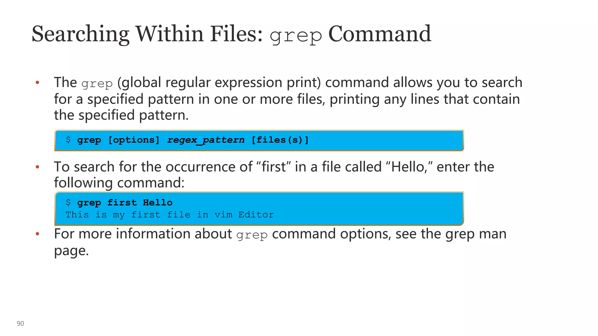 90
Searching Within Files: grep Command
• The grep (global regular expression print) command allows you to search
for a specified pattern in one or more files, printing any lines that contain
the specified pattern.
• To search for the occurrence of “first” in a file called “Hello,” enter the
following command:
• For more information about grep command options, see the grep man
page.
$ grep [options] regex_pattern [files(s)]
$ grep first Hello
This is my first file in vim Editor
 
