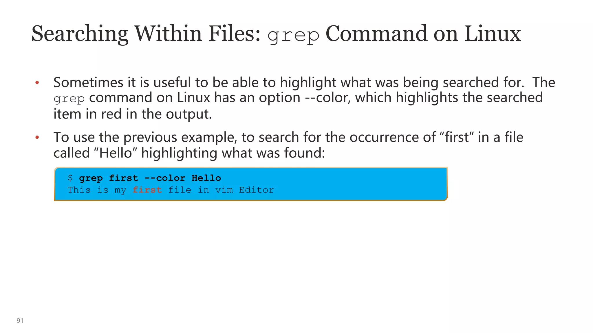91
Searching Within Files: grep Command on Linux
• Sometimes it is useful to be able to highlight what was being searched for. The
grep command on Linux has an option --color, which highlights the searched
item in red in the output.
• To use the previous example, to search for the occurrence of “first” in a file
called “Hello” highlighting what was found:
$ grep first --color Hello
This is my first file in vim Editor
 