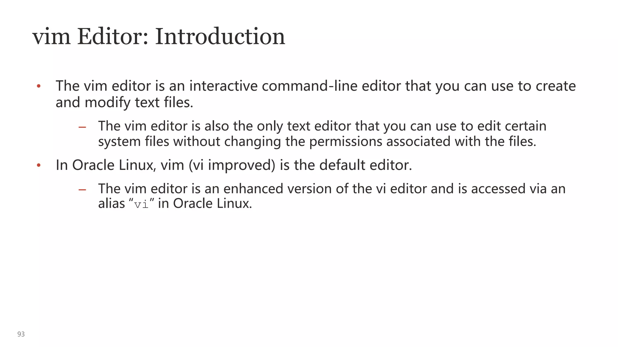 93
vim Editor: Introduction
• The vim editor is an interactive command-line editor that you can use to create
and modify text files.
– The vim editor is also the only text editor that you can use to edit certain
system files without changing the permissions associated with the files.
• In Oracle Linux, vim (vi improved) is the default editor.
– The vim editor is an enhanced version of the vi editor and is accessed via an
alias “vi” in Oracle Linux.
 