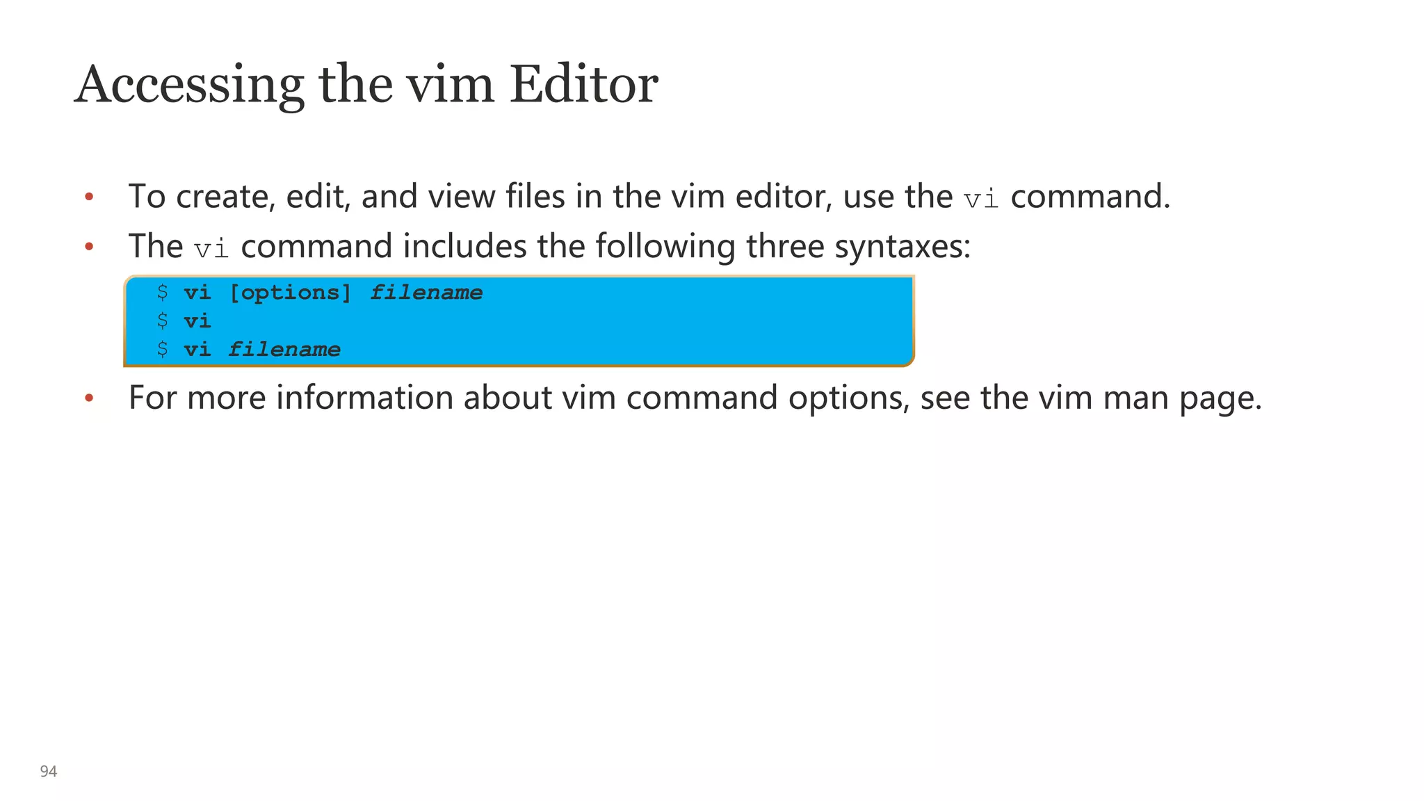 94
Accessing the vim Editor
• To create, edit, and view files in the vim editor, use the vi command.
• The vi command includes the following three syntaxes:
• For more information about vim command options, see the vim man page.
$ vi [options] filename
$ vi
$ vi filename
 