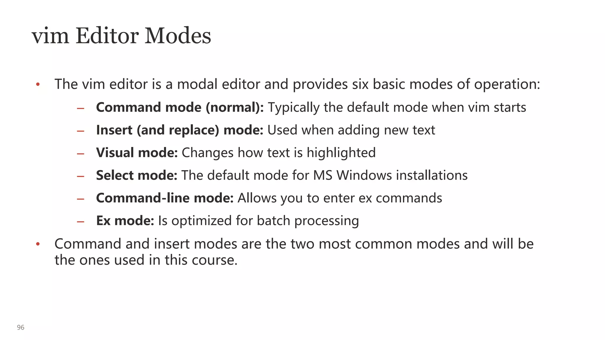 96
vim Editor Modes
• The vim editor is a modal editor and provides six basic modes of operation:
– Command mode (normal): Typically the default mode when vim starts
– Insert (and replace) mode: Used when adding new text
– Visual mode: Changes how text is highlighted
– Select mode: The default mode for MS Windows installations
– Command-line mode: Allows you to enter ex commands
– Ex mode: Is optimized for batch processing
• Command and insert modes are the two most common modes and will be
the ones used in this course.
 