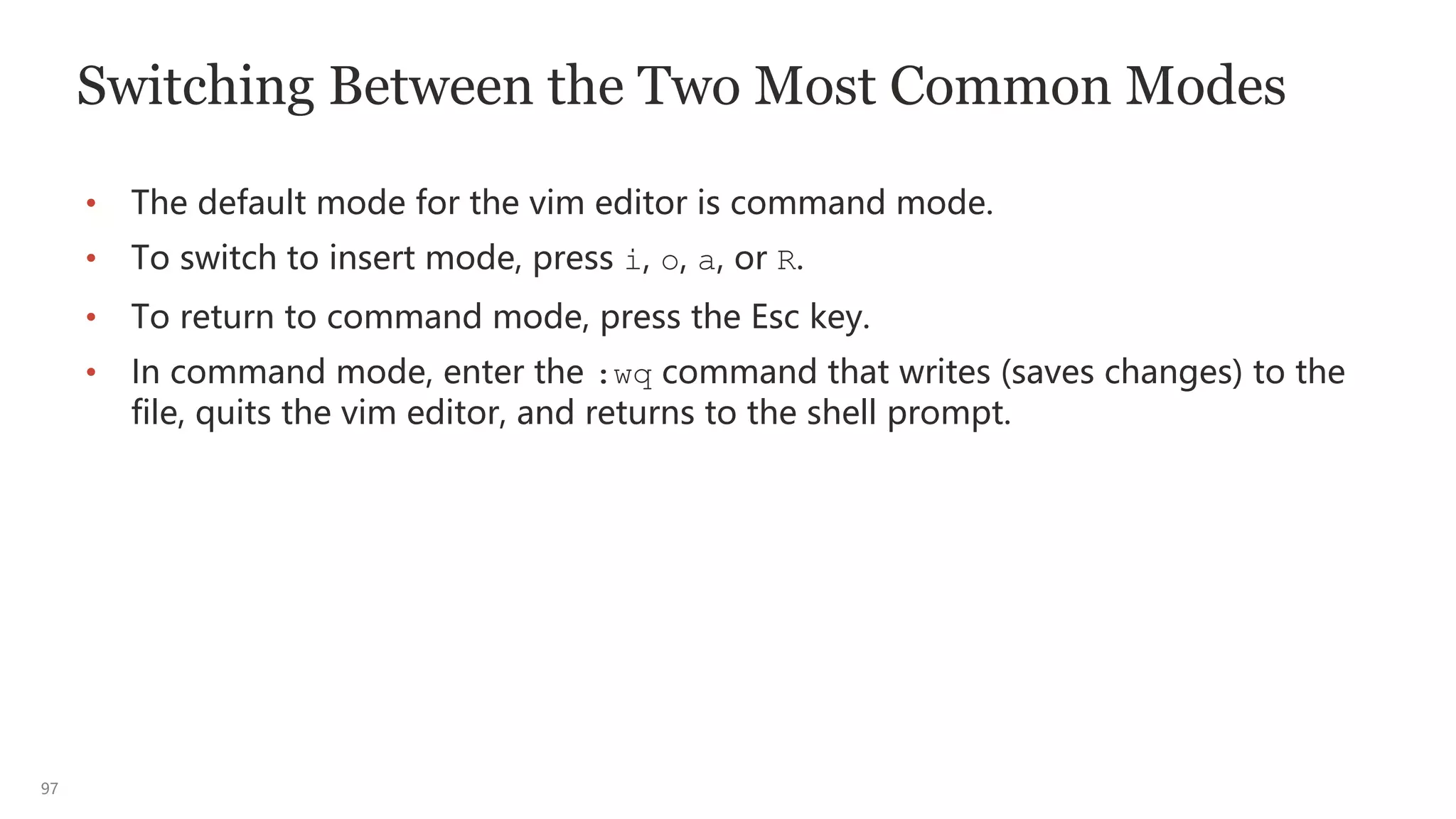 97
Switching Between the Two Most Common Modes
• The default mode for the vim editor is command mode.
• To switch to insert mode, press i, o, a, or R.
• To return to command mode, press the Esc key.
• In command mode, enter the :wq command that writes (saves changes) to the
file, quits the vim editor, and returns to the shell prompt.
 