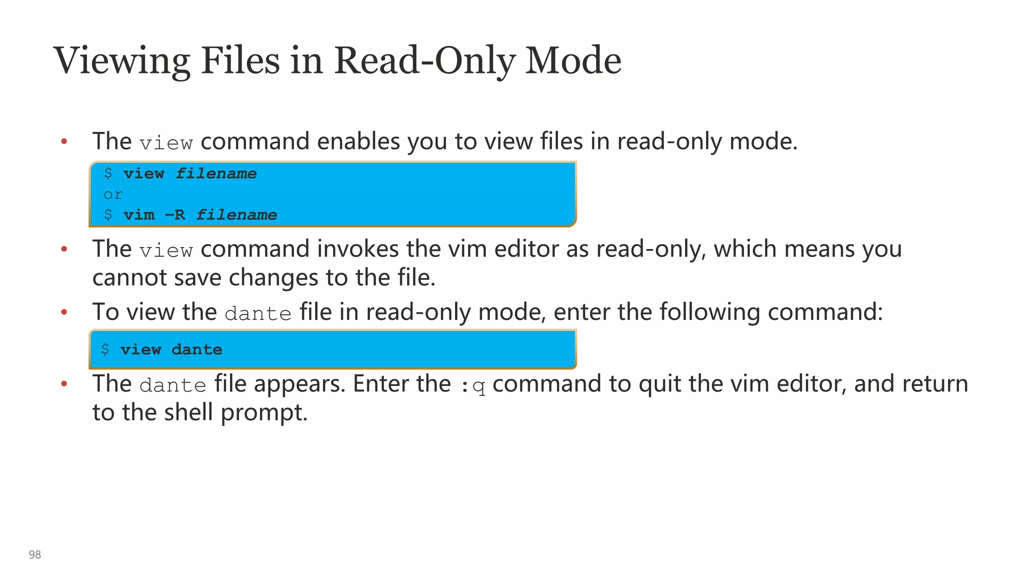 98
Viewing Files in Read-Only Mode
• The view command enables you to view files in read-only mode.
• The view command invokes the vim editor as read-only, which means you
cannot save changes to the file.
• To view the dante file in read-only mode, enter the following command:
• The dante file appears. Enter the :q command to quit the vim editor, and return
to the shell prompt.
$ view filename
or
$ vim –R filename
$ view dante
 