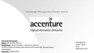 Knowledge Management Process used in
Submitted By:
Surbhi Telang
D-54
MBA|2015-2017
Interview Information:
Name:- Mr. Susheel Sharma
Designation:- Senior Manager | Accenture India Ltd.
1st Floor, Shreyas Complex, Near Dinesh Hall, Ashram Rd, Shreyas Colony,
Ahmedabad
Phone No.: 9461517159
 