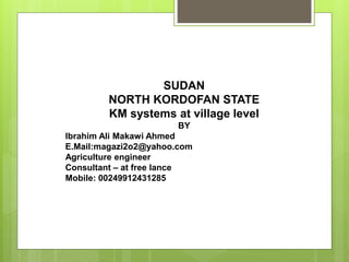 SUDAN
NORTH KORDOFAN STATE
KM systems at village level
BY
Ibrahim Ali Makawi Ahmed
E.Mail:magazi2o2@yahoo.com
Agriculture engineer
Consultant – at free lance
Mobile: 00249912431285
 
