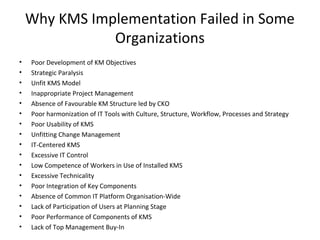 Why KMS Implementation Failed in Some
Organizations
• Poor Development of KM Objectives
• Strategic Paralysis
• Unfit KMS Model
• Inappropriate Project Management
• Absence of Favourable KM Structure led by CKO
• Poor harmonization of IT Tools with Culture, Structure, Workflow, Processes and Strategy
• Poor Usability of KMS
• Unfitting Change Management
• IT-Centered KMS
• Excessive IT Control
• Low Competence of Workers in Use of Installed KMS
• Excessive Technicality
• Poor Integration of Key Components
• Absence of Common IT Platform Organisation-Wide
• Lack of Participation of Users at Planning Stage
• Poor Performance of Components of KMS
• Lack of Top Management Buy-In
 