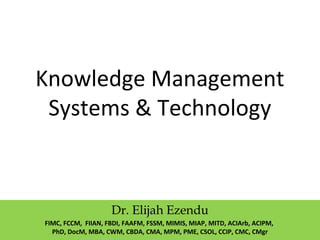 Knowledge Management
System & Technology
Dr. Elijah Ezendu
FIMC, FCIM, FCCM, FIIAN, FBDI, FAAFM, FSSM, MIMIS, MIAP, MITD, ACIArb, ACIPM,
PhD, DocM, MBA, CWM, CBDA, CMA, MPM, PME, CSOL, CCIP, CMC, CMgr
 