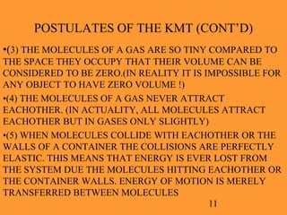 11
POSTULATES OF THE KMT (CONT’D)
•(3) THE MOLECULES OF A GAS ARE SO TINY COMPARED TO
THE SPACE THEY OCCUPY THAT THEIR VOLUME CAN BE
CONSIDERED TO BE ZERO.(IN REALITY IT IS IMPOSSIBLE FOR
ANY OBJECT TO HAVE ZERO VOLUME !)
•(4) THE MOLECULES OF A GAS NEVER ATTRACT
EACHOTHER. (IN ACTUALITY, ALL MOLECULES ATTRACT
EACHOTHER BUT IN GASES ONLY SLIGHTLY)
•(5) WHEN MOLECULES COLLIDE WITH EACHOTHER OR THE
WALLS OF A CONTAINER THE COLLISIONS ARE PERFECTLY
ELASTIC. THIS MEANS THAT ENERGY IS EVER LOST FROM
THE SYSTEM DUE THE MOLECULES HITTING EACHOTHER OR
THE CONTAINER WALLS. ENERGY OF MOTION IS MERELY
TRANSFERRED BETWEEN MOLECULES
 