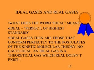 12
IDEAL GASES AND REAL GASES
•WHAT DOES THE WORD “IDEAL” MEANS ?
•IDEAL – “PERFECT, OF HIGHEST
STANDARD”
•IDEAL GASES THEN ARE THOSE THAT
CONFORM PERFECTLY TO THE POSTULATES
OF THE KINETIC MOLECULAR THEORY. NO
GAS IS IDEAL. AN IDEAL GAS IS A
THEORETICAL GAS WHICH REAL DOESN’T
EXIST !
 