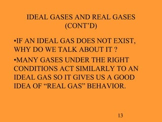 13
IDEAL GASES AND REAL GASES
(CONT’D)
•IF AN IDEAL GAS DOES NOT EXIST,
WHY DO WE TALK ABOUT IT ?
•MANY GASES UNDER THE RIGHT
CONDITIONS ACT SIMILARLY TO AN
IDEAL GAS SO IT GIVES US A GOOD
IDEA OF “REAL GAS” BEHAVIOR.
 